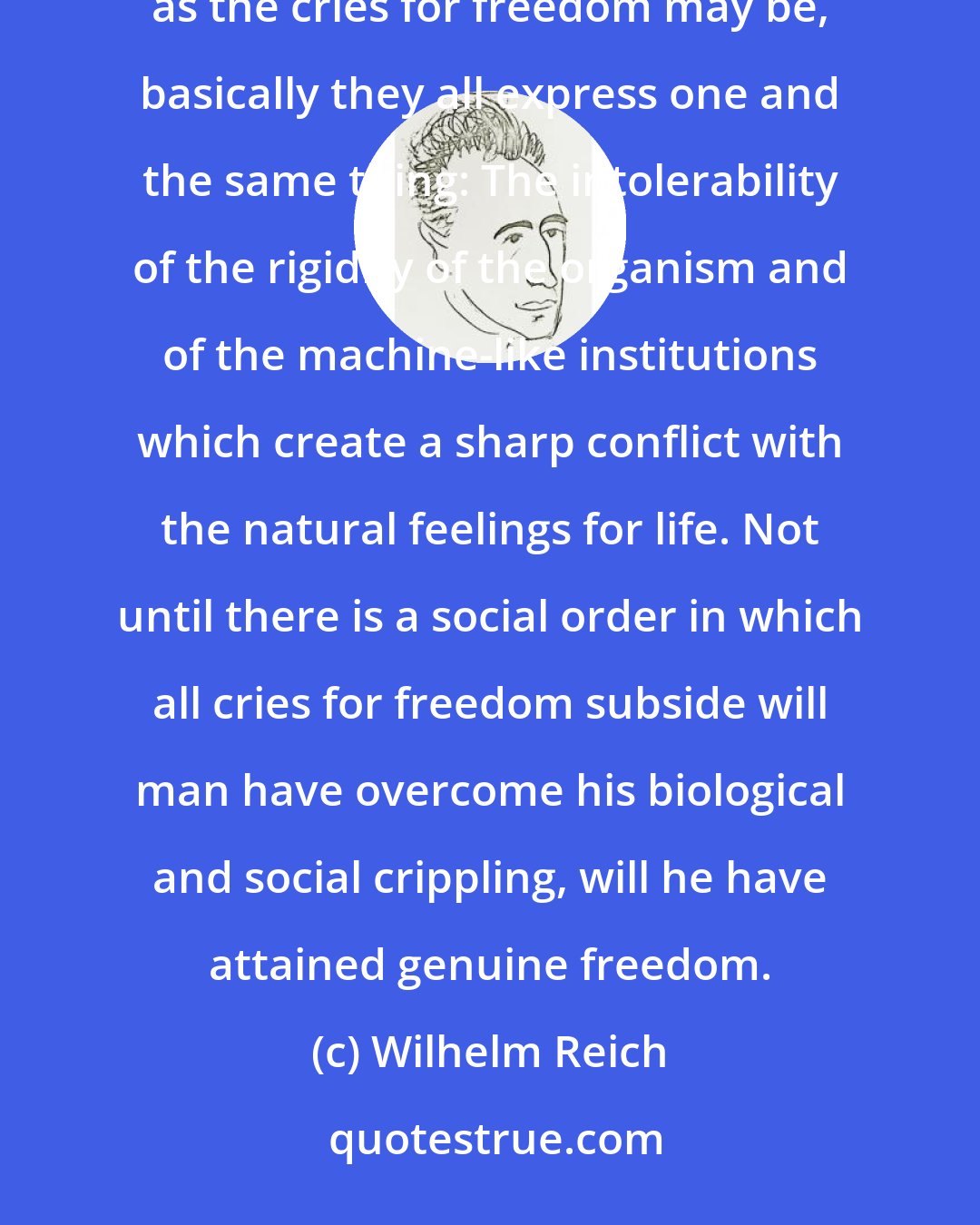 Wilhelm Reich: The cry for freedom is a sign of suppression. It will not cease to ring as long as man feels himself captive. As diverse as the cries for freedom may be, basically they all express one and the same thing: The intolerability of the rigidity of the organism and of the machine-like institutions which create a sharp conflict with the natural feelings for life. Not until there is a social order in which all cries for freedom subside will man have overcome his biological and social crippling, will he have attained genuine freedom.