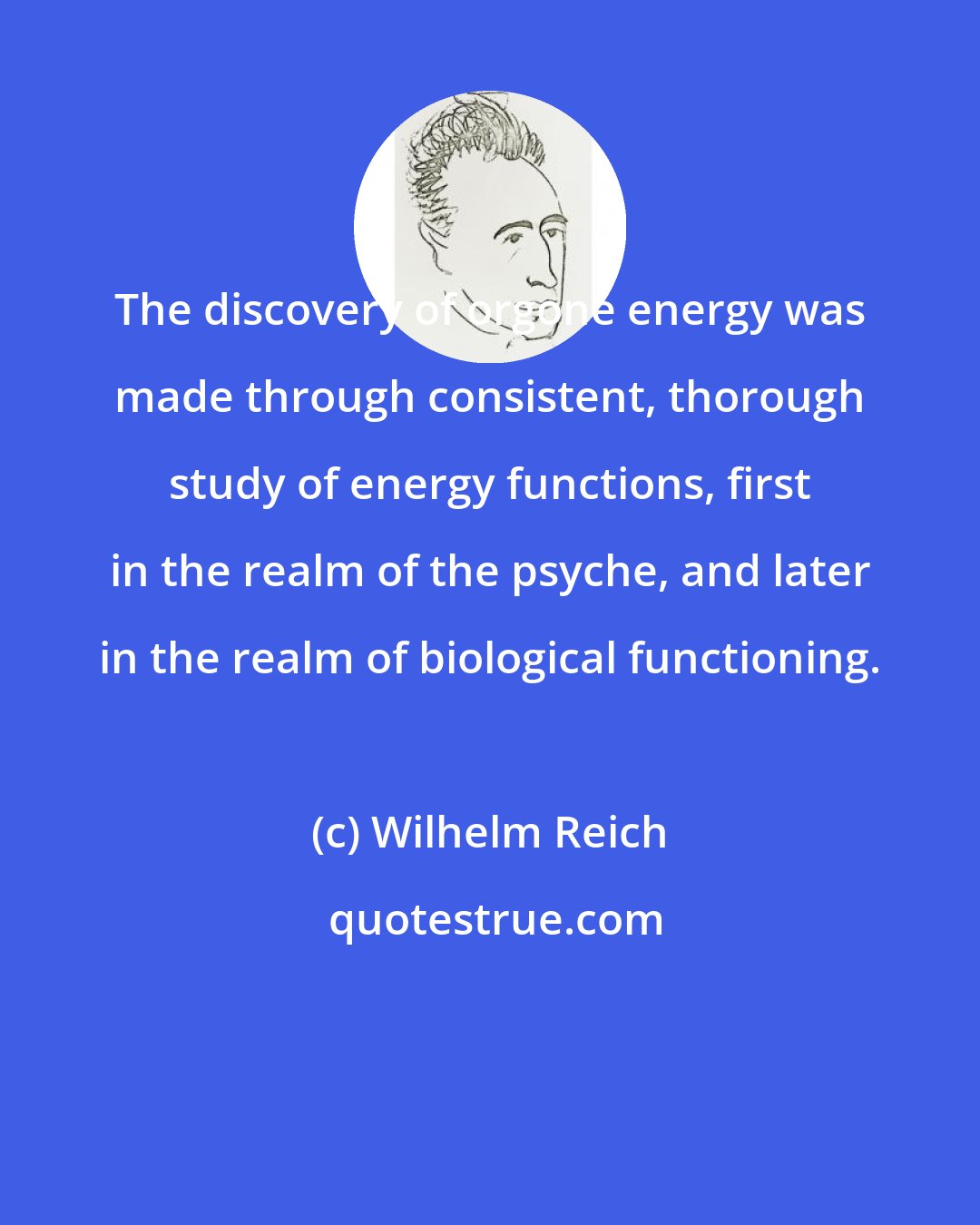 Wilhelm Reich: The discovery of orgone energy was made through consistent, thorough study of energy functions, first in the realm of the psyche, and later in the realm of biological functioning.