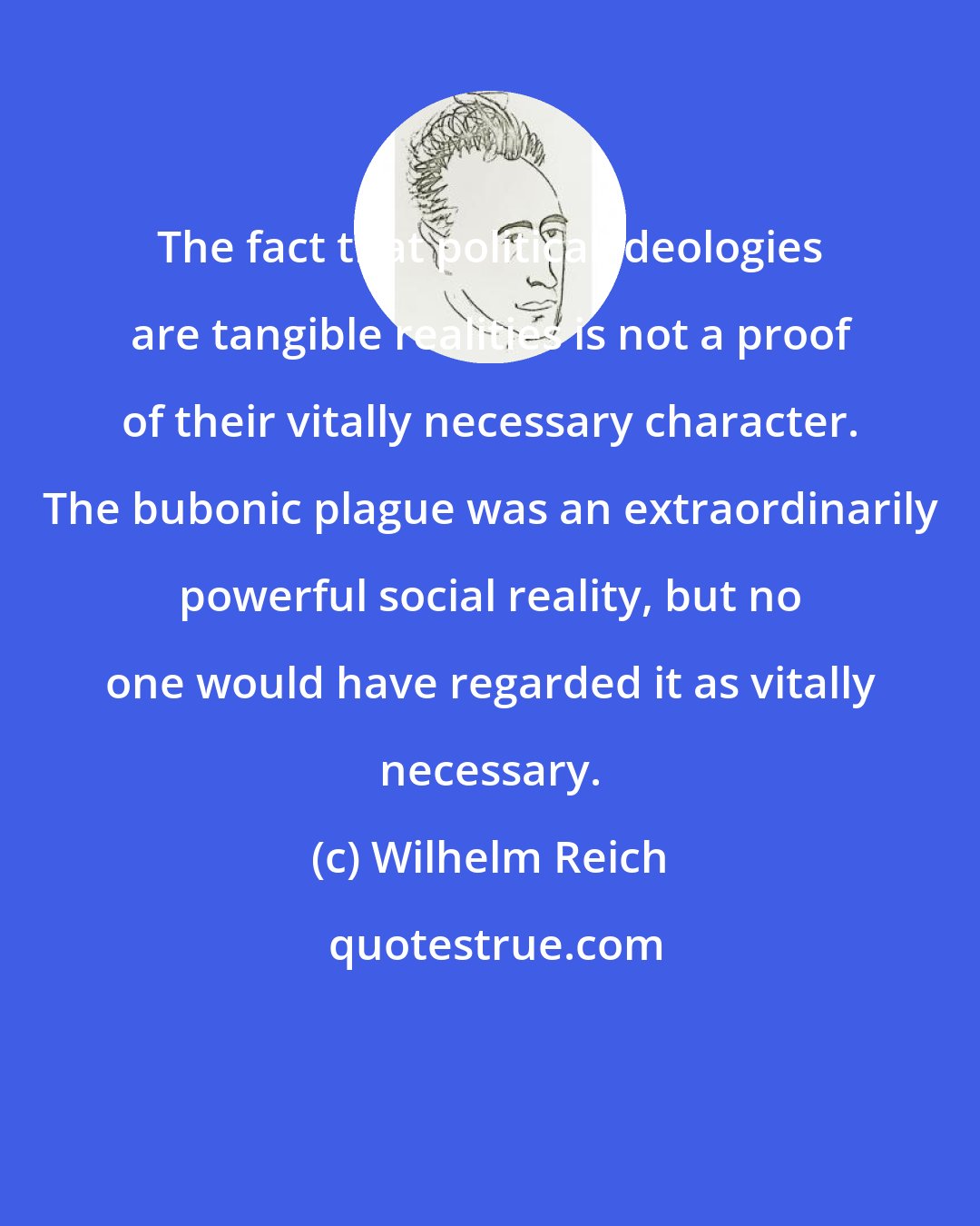 Wilhelm Reich: The fact that political ideologies are tangible realities is not a proof of their vitally necessary character. The bubonic plague was an extraordinarily powerful social reality, but no one would have regarded it as vitally necessary.