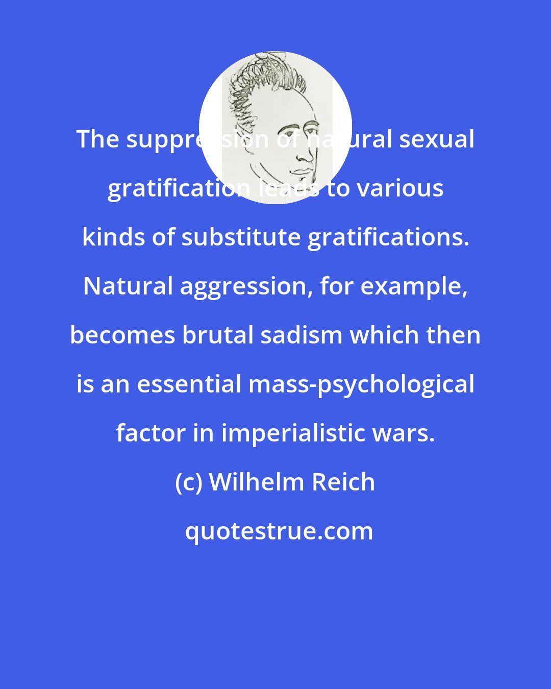 Wilhelm Reich: The suppression of natural sexual gratification leads to various kinds of substitute gratifications. Natural aggression, for example, becomes brutal sadism which then is an essential mass-psychological factor in imperialistic wars.