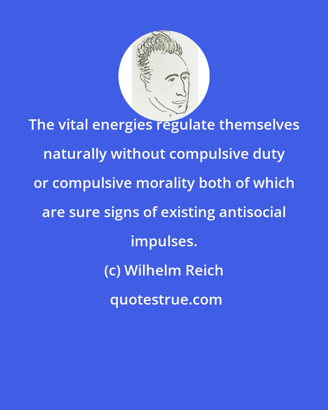 Wilhelm Reich: The vital energies regulate themselves naturally without compulsive duty or compulsive morality both of which are sure signs of existing antisocial impulses.