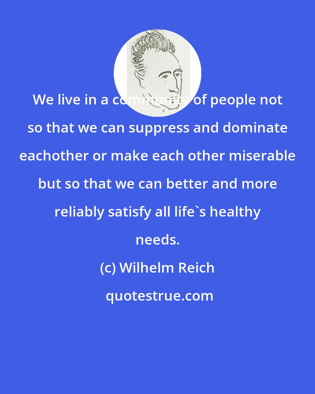 Wilhelm Reich: We live in a community of people not so that we can suppress and dominate eachother or make each other miserable but so that we can better and more reliably satisfy all life's healthy needs.