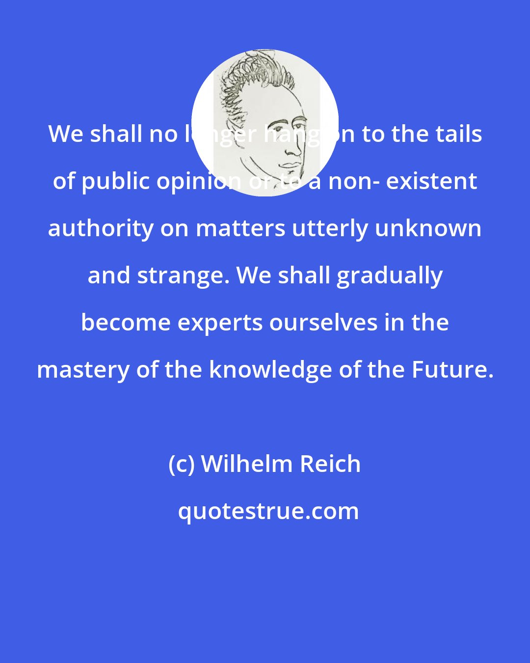 Wilhelm Reich: We shall no longer hang on to the tails of public opinion or to a non- existent authority on matters utterly unknown and strange. We shall gradually become experts ourselves in the mastery of the knowledge of the Future.