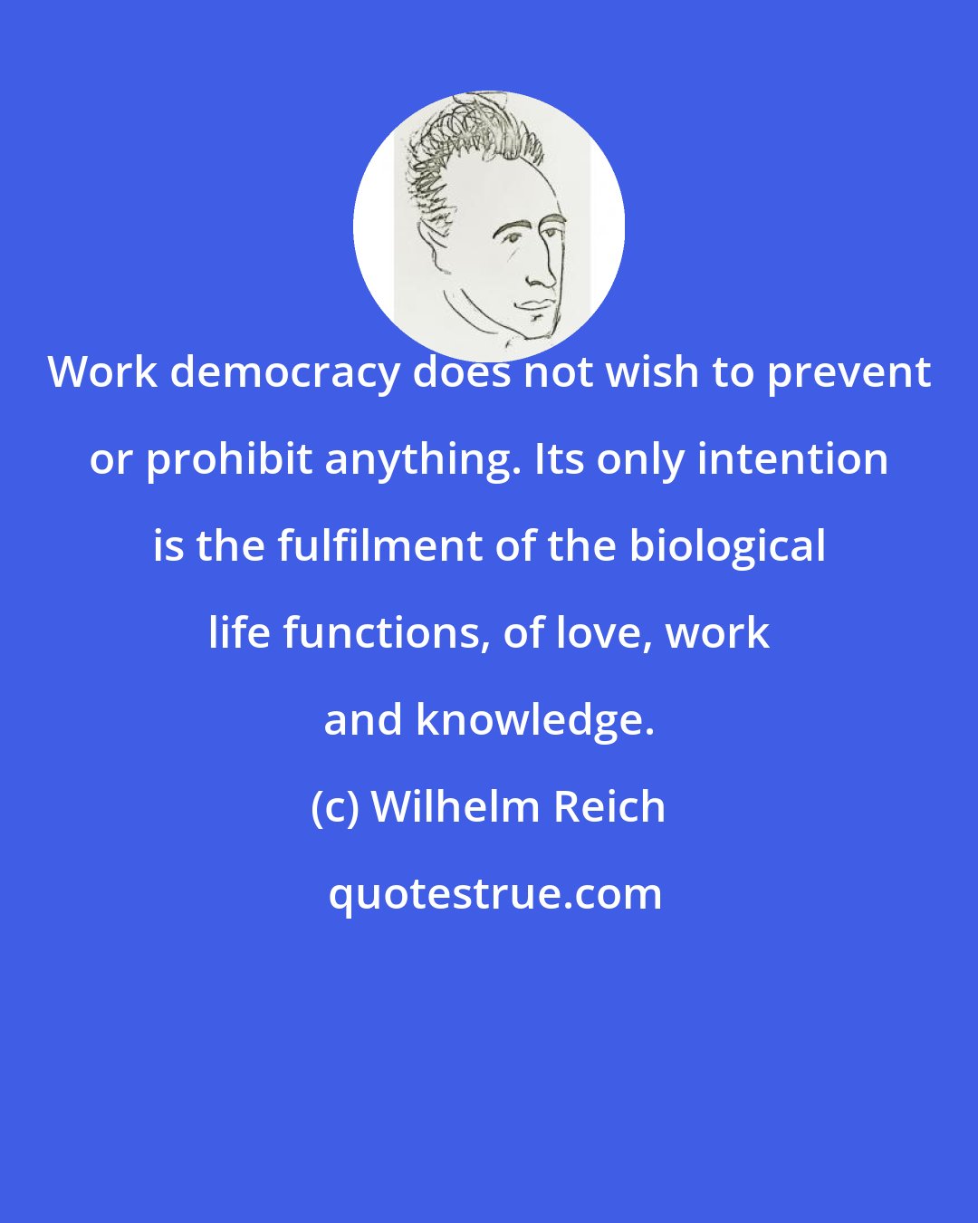 Wilhelm Reich: Work democracy does not wish to prevent or prohibit anything. Its only intention is the fulfilment of the biological life functions, of love, work and knowledge.