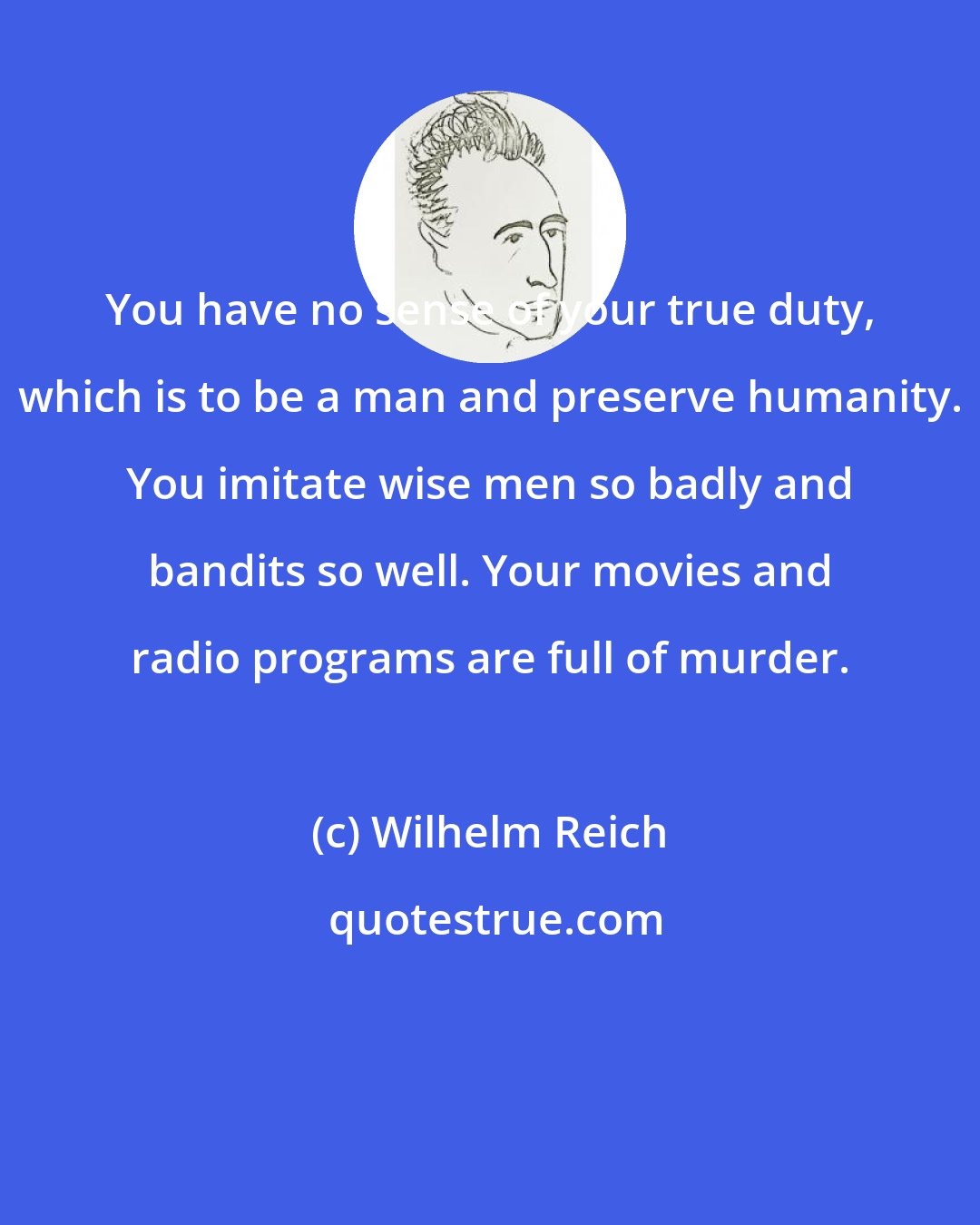 Wilhelm Reich: You have no sense of your true duty, which is to be a man and preserve humanity. You imitate wise men so badly and bandits so well. Your movies and radio programs are full of murder.