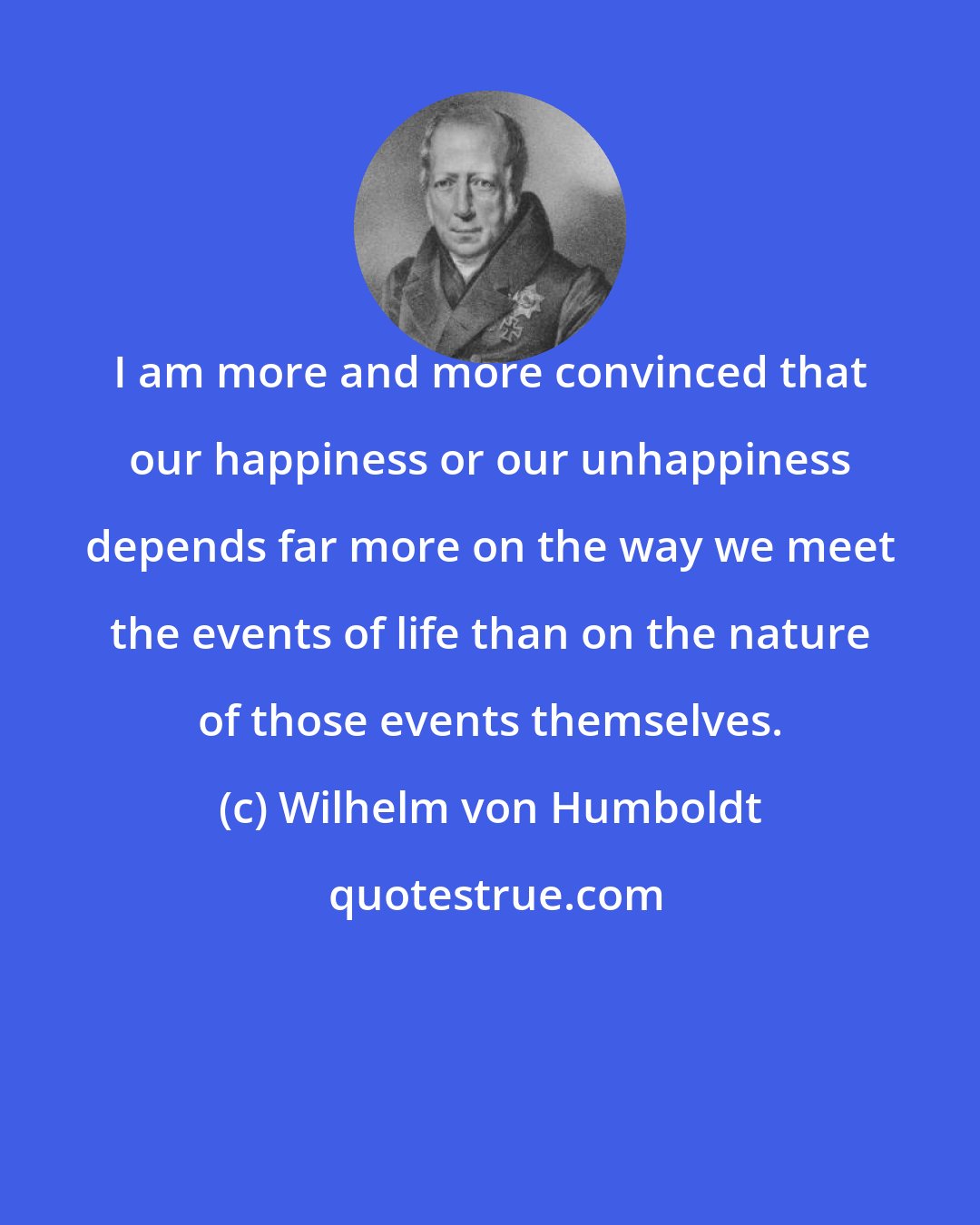 Wilhelm von Humboldt: I am more and more convinced that our happiness or our unhappiness depends far more on the way we meet the events of life than on the nature of those events themselves.