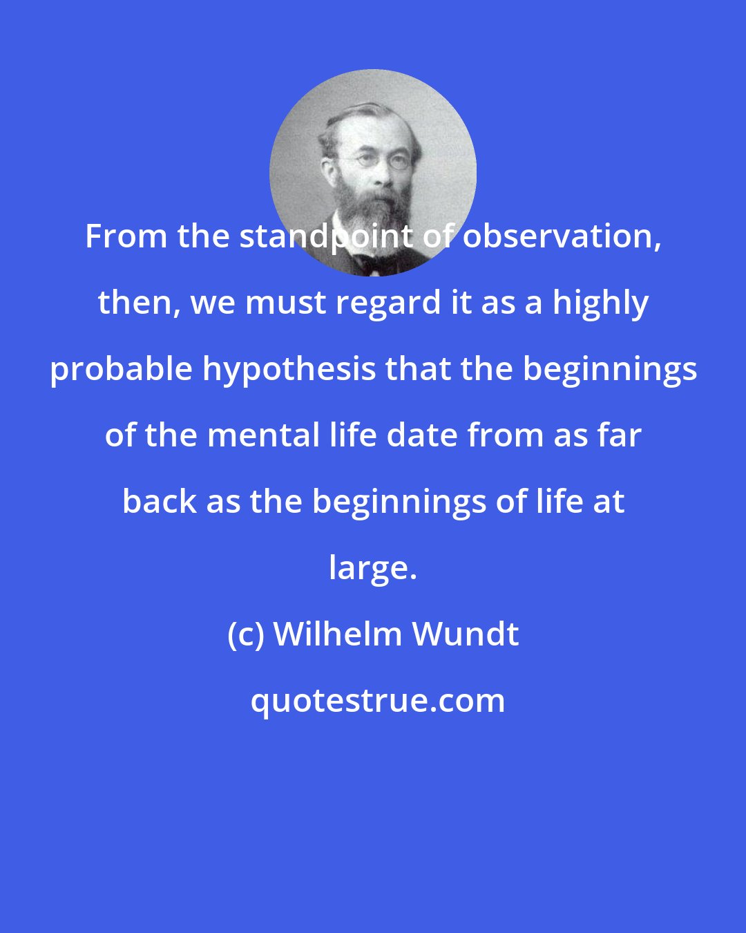 Wilhelm Wundt: From the standpoint of observation, then, we must regard it as a highly probable hypothesis that the beginnings of the mental life date from as far back as the beginnings of life at large.