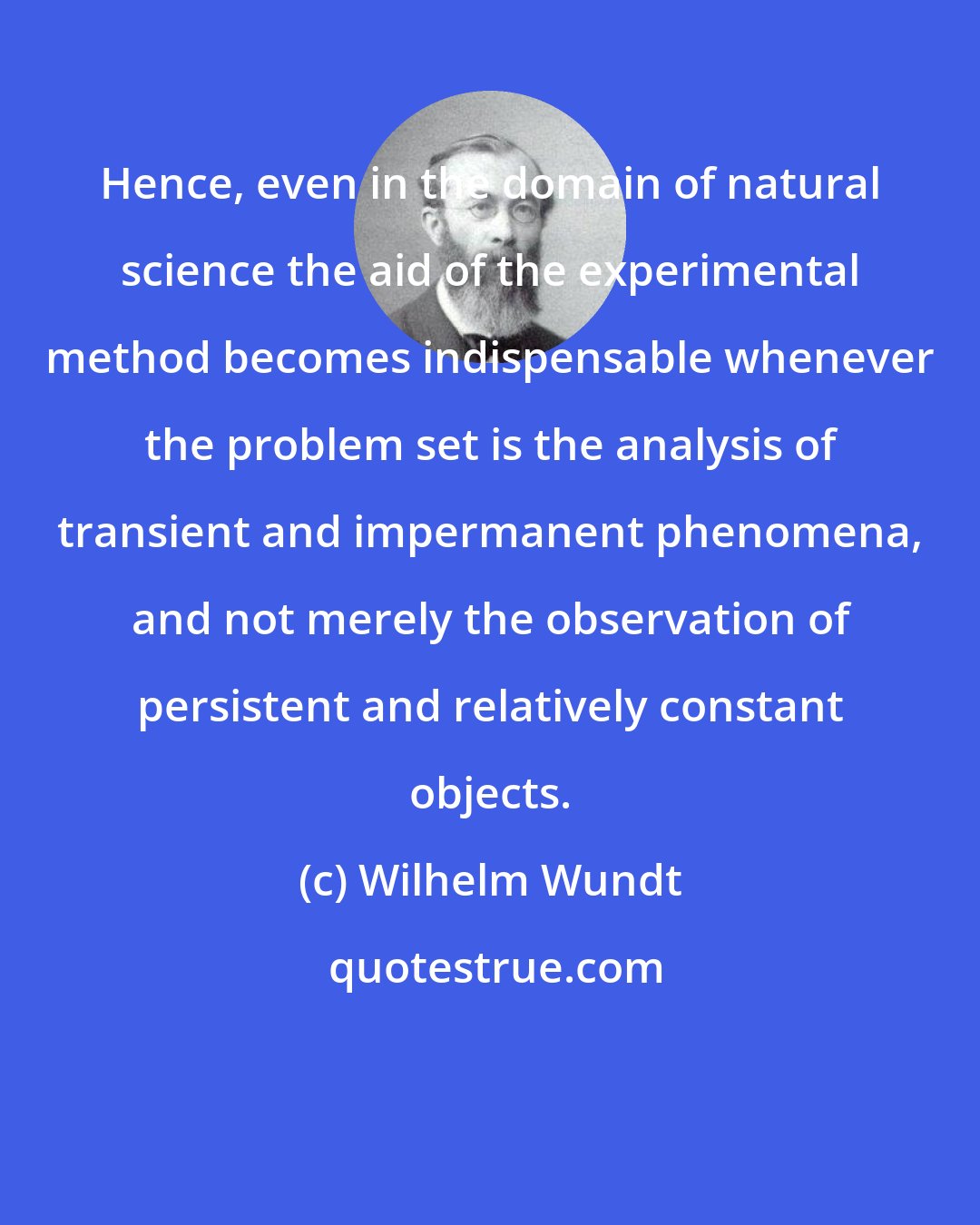 Wilhelm Wundt: Hence, even in the domain of natural science the aid of the experimental method becomes indispensable whenever the problem set is the analysis of transient and impermanent phenomena, and not merely the observation of persistent and relatively constant objects.