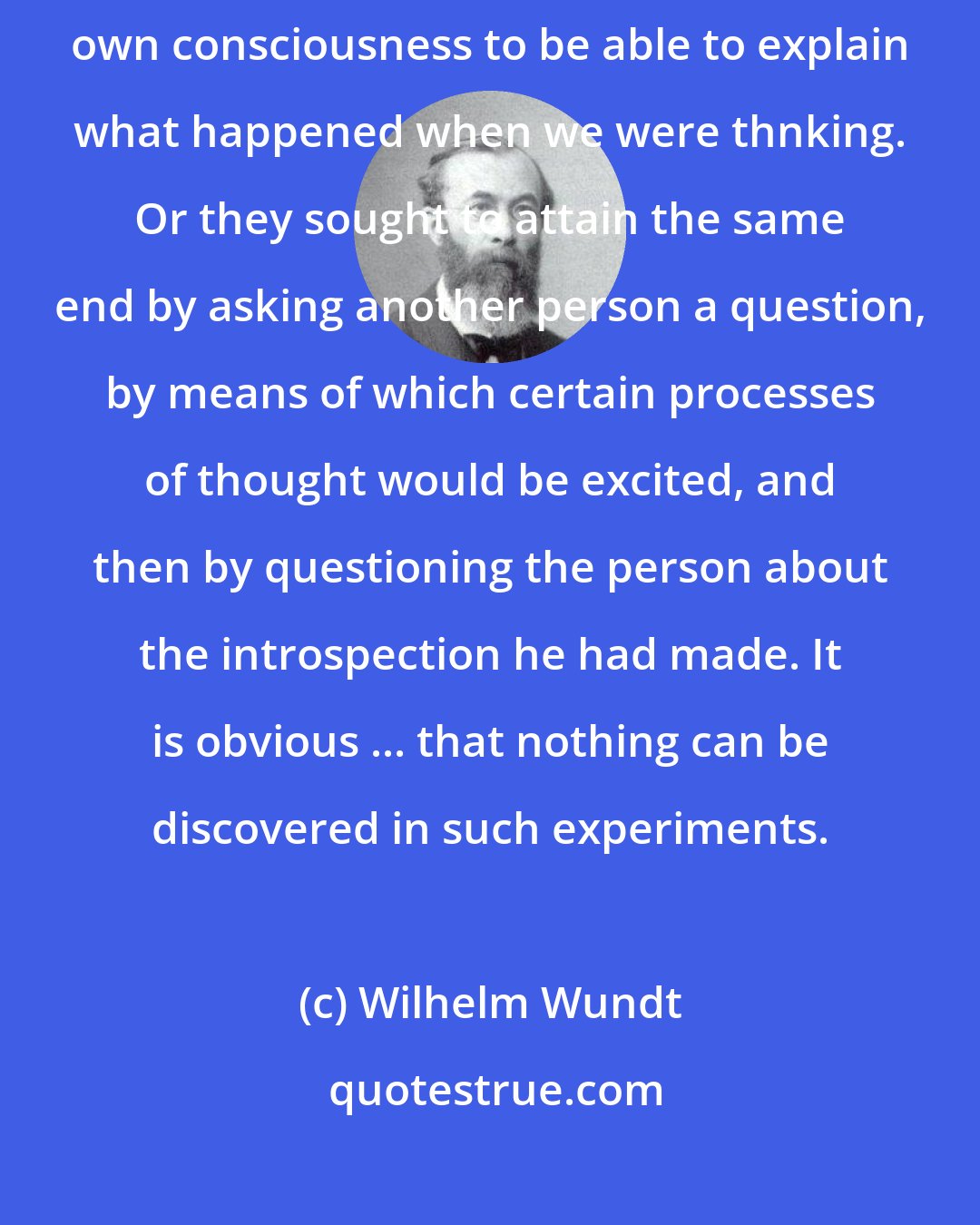 Wilhelm Wundt: Many psychologists ... thought by turning their attention to their own consciousness to be able to explain what happened when we were thnking. Or they sought to attain the same end by asking another person a question, by means of which certain processes of thought would be excited, and then by questioning the person about the introspection he had made. It is obvious ... that nothing can be discovered in such experiments.