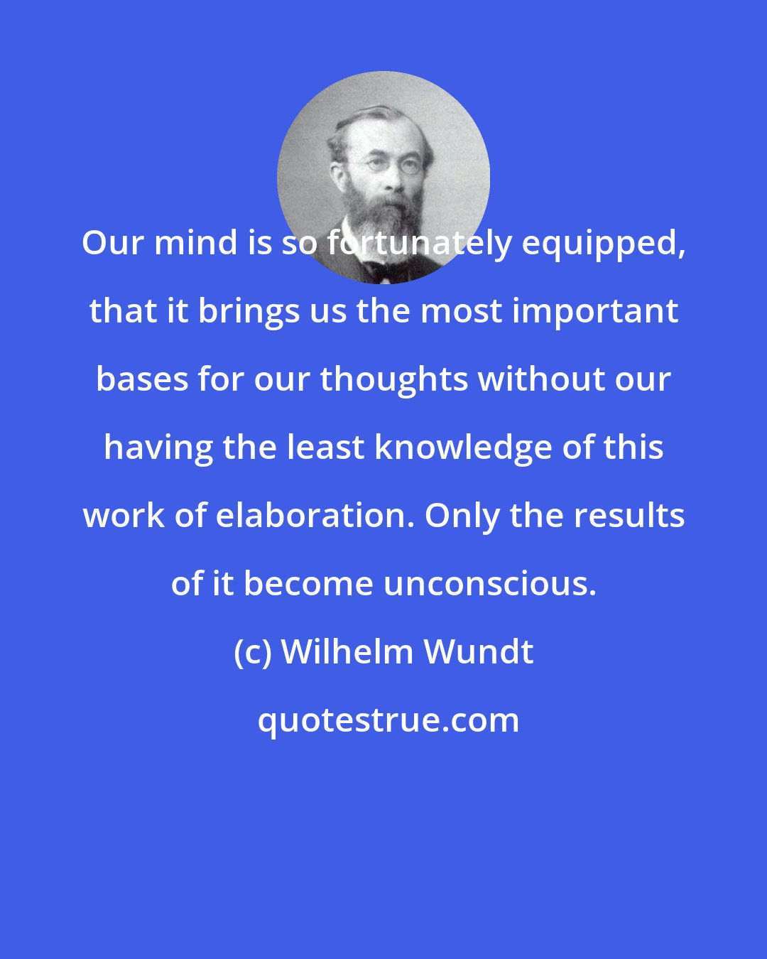 Wilhelm Wundt: Our mind is so fortunately equipped, that it brings us the most important bases for our thoughts without our having the least knowledge of this work of elaboration. Only the results of it become unconscious.