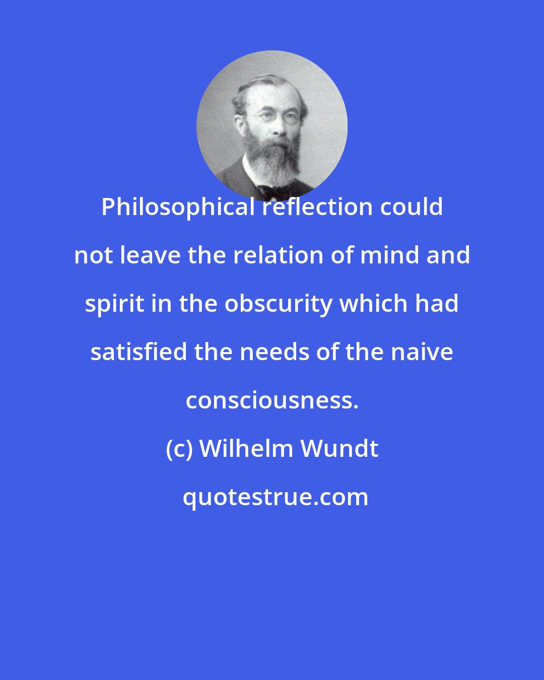 Wilhelm Wundt: Philosophical reflection could not leave the relation of mind and spirit in the obscurity which had satisfied the needs of the naive consciousness.