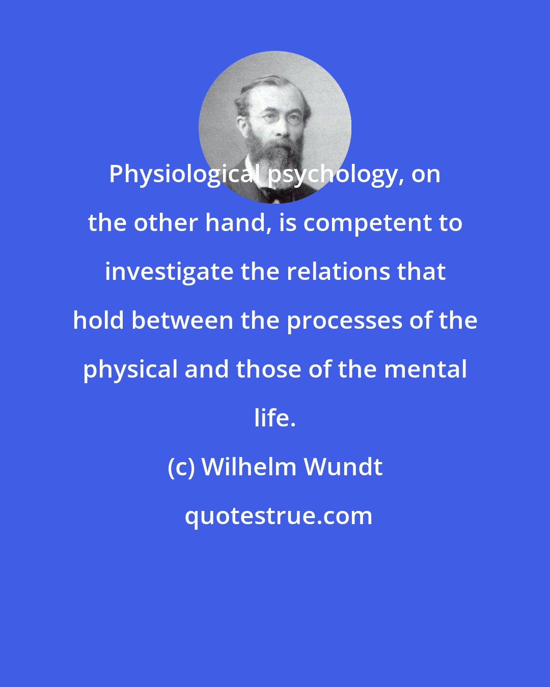 Wilhelm Wundt: Physiological psychology, on the other hand, is competent to investigate the relations that hold between the processes of the physical and those of the mental life.