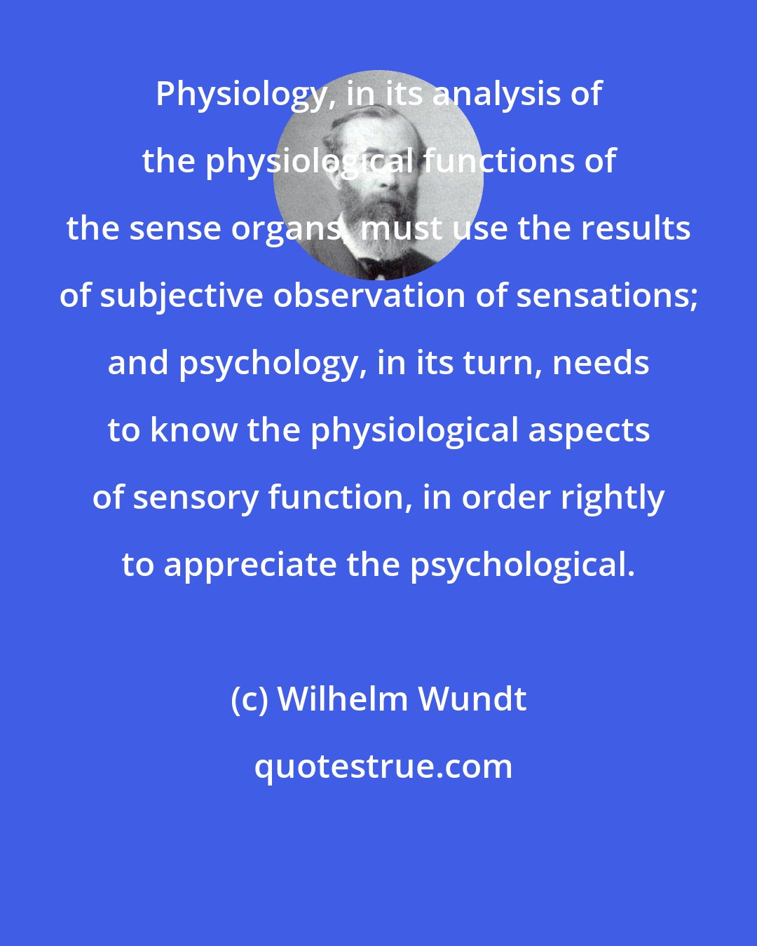 Wilhelm Wundt: Physiology, in its analysis of the physiological functions of the sense organs, must use the results of subjective observation of sensations; and psychology, in its turn, needs to know the physiological aspects of sensory function, in order rightly to appreciate the psychological.