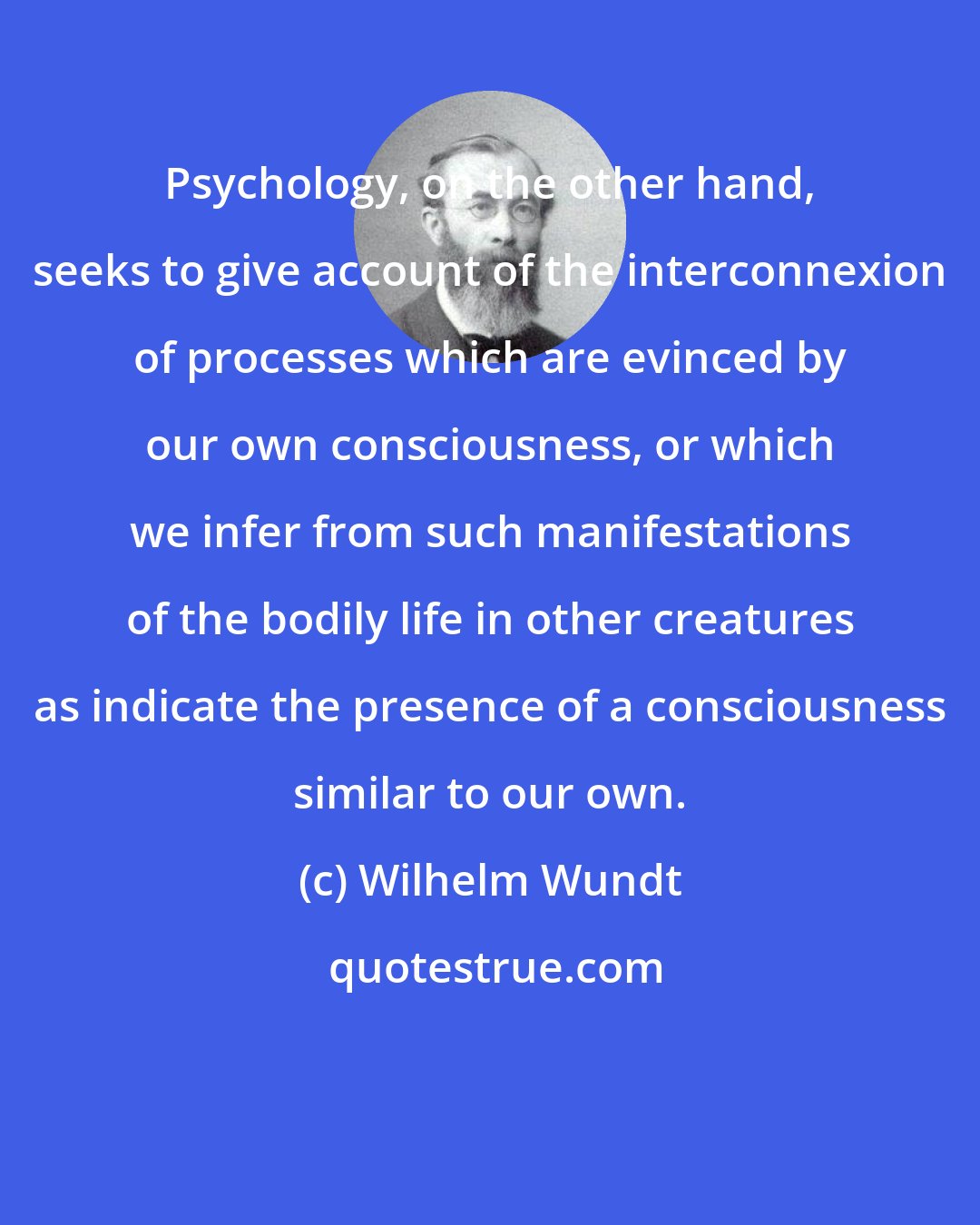 Wilhelm Wundt: Psychology, on the other hand, seeks to give account of the interconnexion of processes which are evinced by our own consciousness, or which we infer from such manifestations of the bodily life in other creatures as indicate the presence of a consciousness similar to our own.