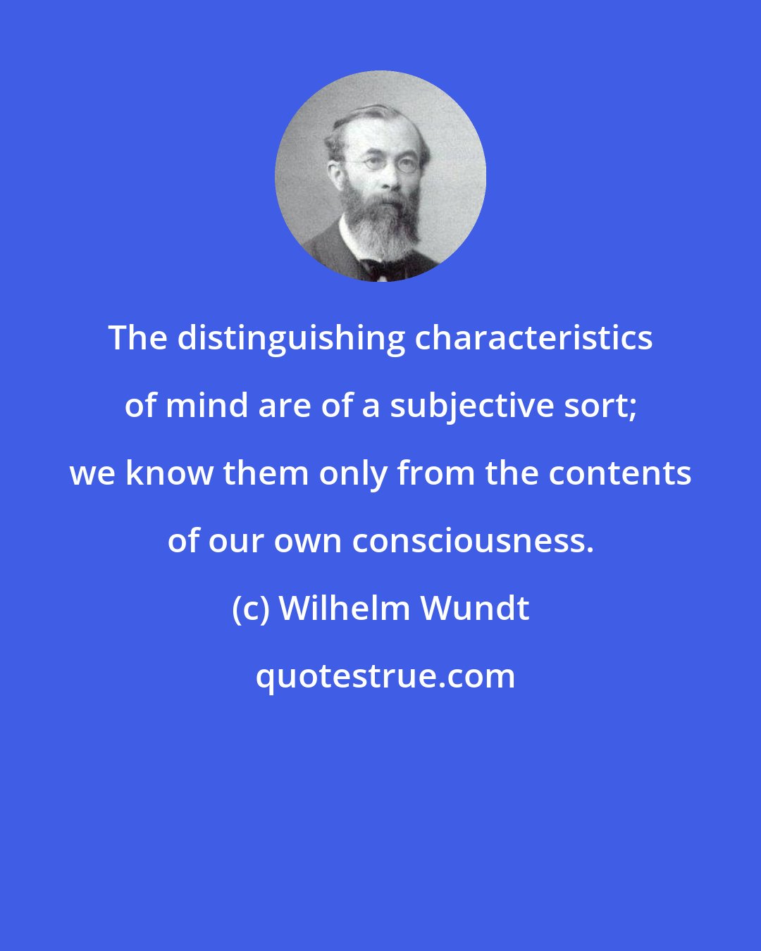 Wilhelm Wundt: The distinguishing characteristics of mind are of a subjective sort; we know them only from the contents of our own consciousness.