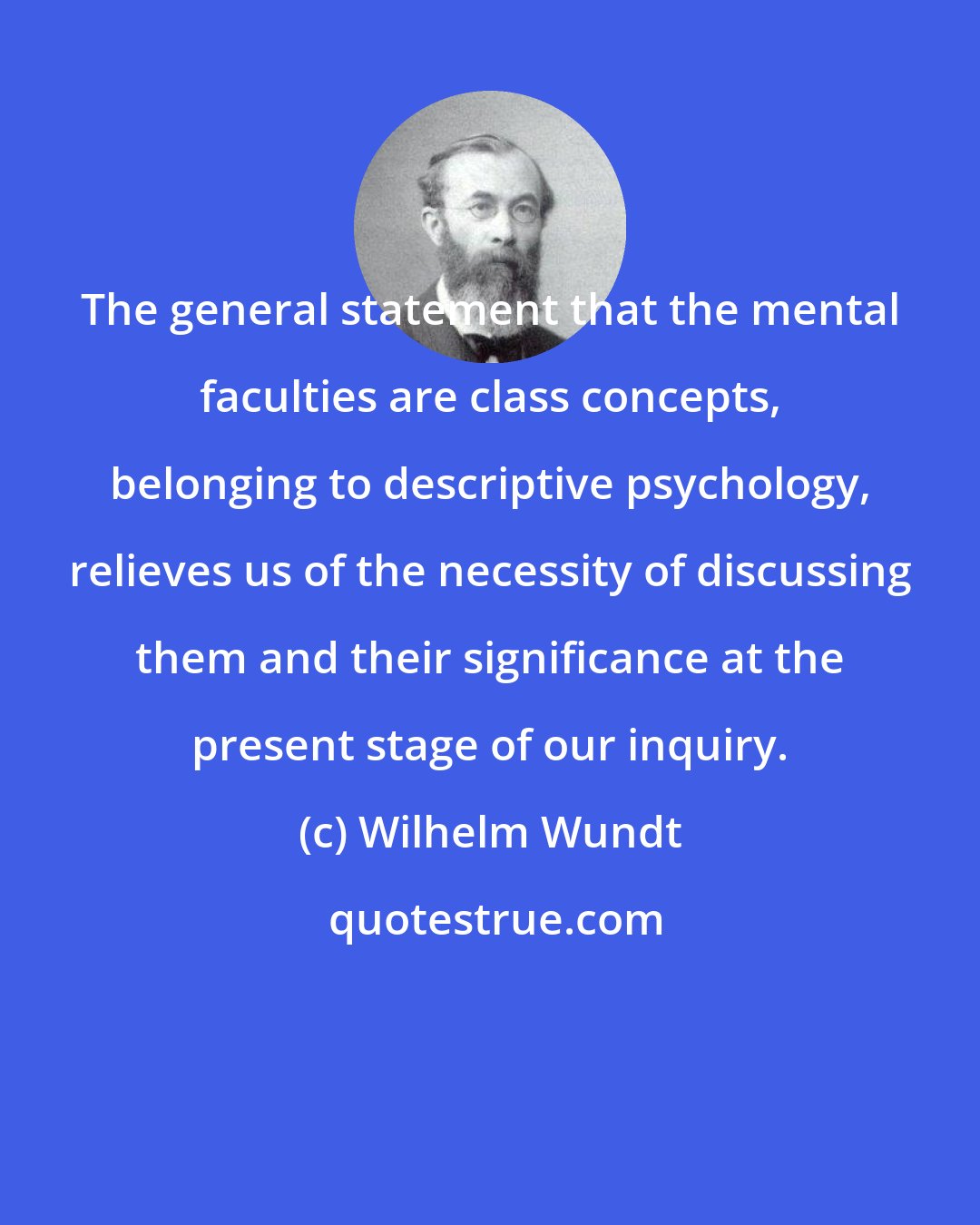 Wilhelm Wundt: The general statement that the mental faculties are class concepts, belonging to descriptive psychology, relieves us of the necessity of discussing them and their significance at the present stage of our inquiry.