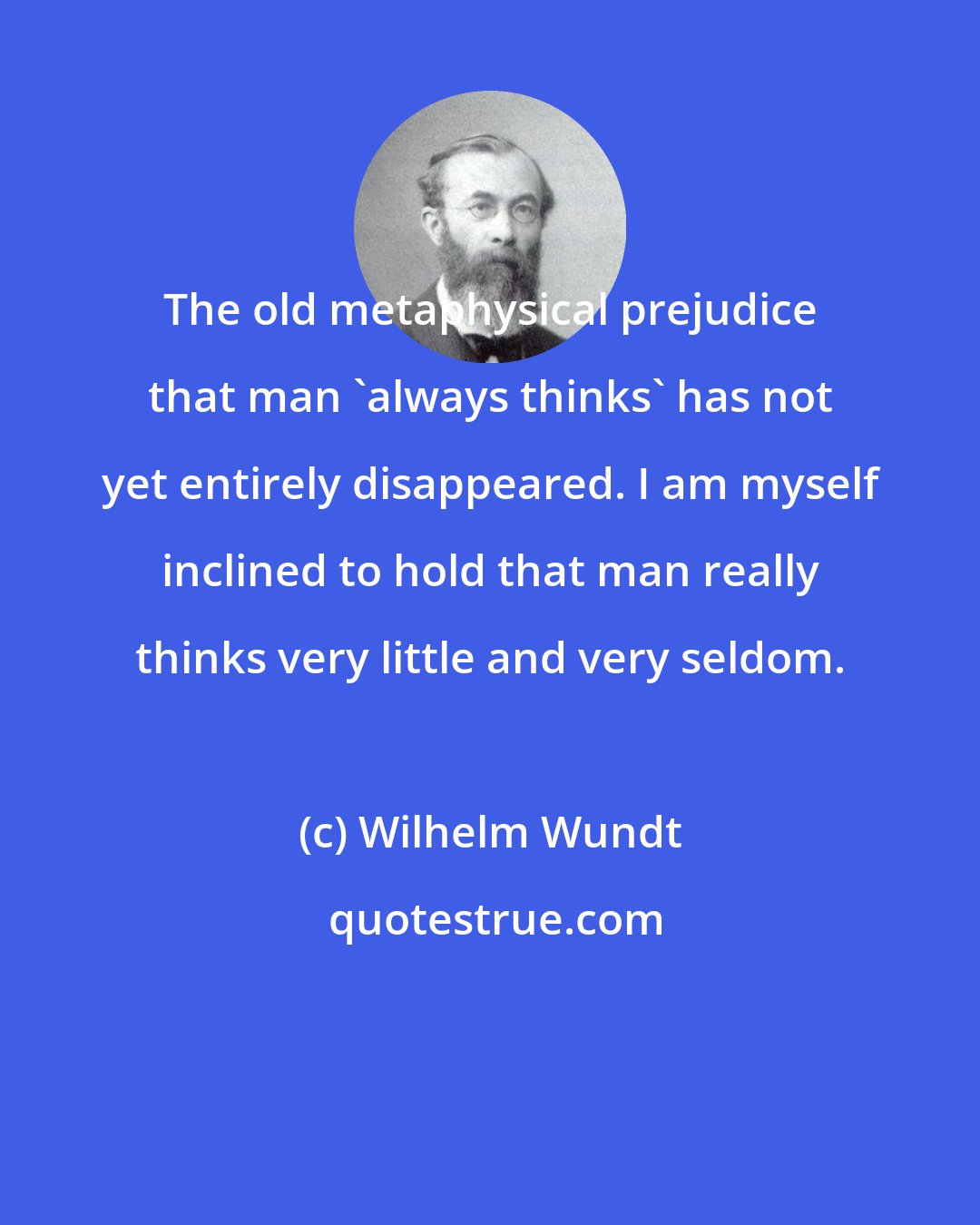 Wilhelm Wundt: The old metaphysical prejudice that man 'always thinks' has not yet entirely disappeared. I am myself inclined to hold that man really thinks very little and very seldom.