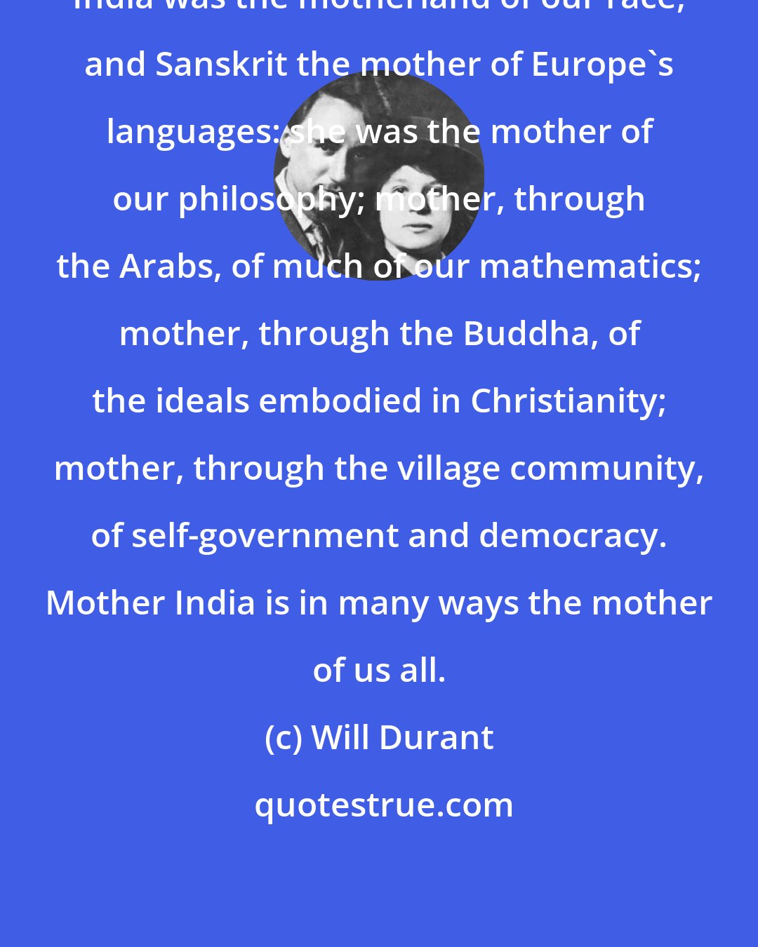 Will Durant: India was the motherland of our race, and Sanskrit the mother of Europe's languages: she was the mother of our philosophy; mother, through the Arabs, of much of our mathematics; mother, through the Buddha, of the ideals embodied in Christianity; mother, through the village community, of self-government and democracy. Mother India is in many ways the mother of us all.