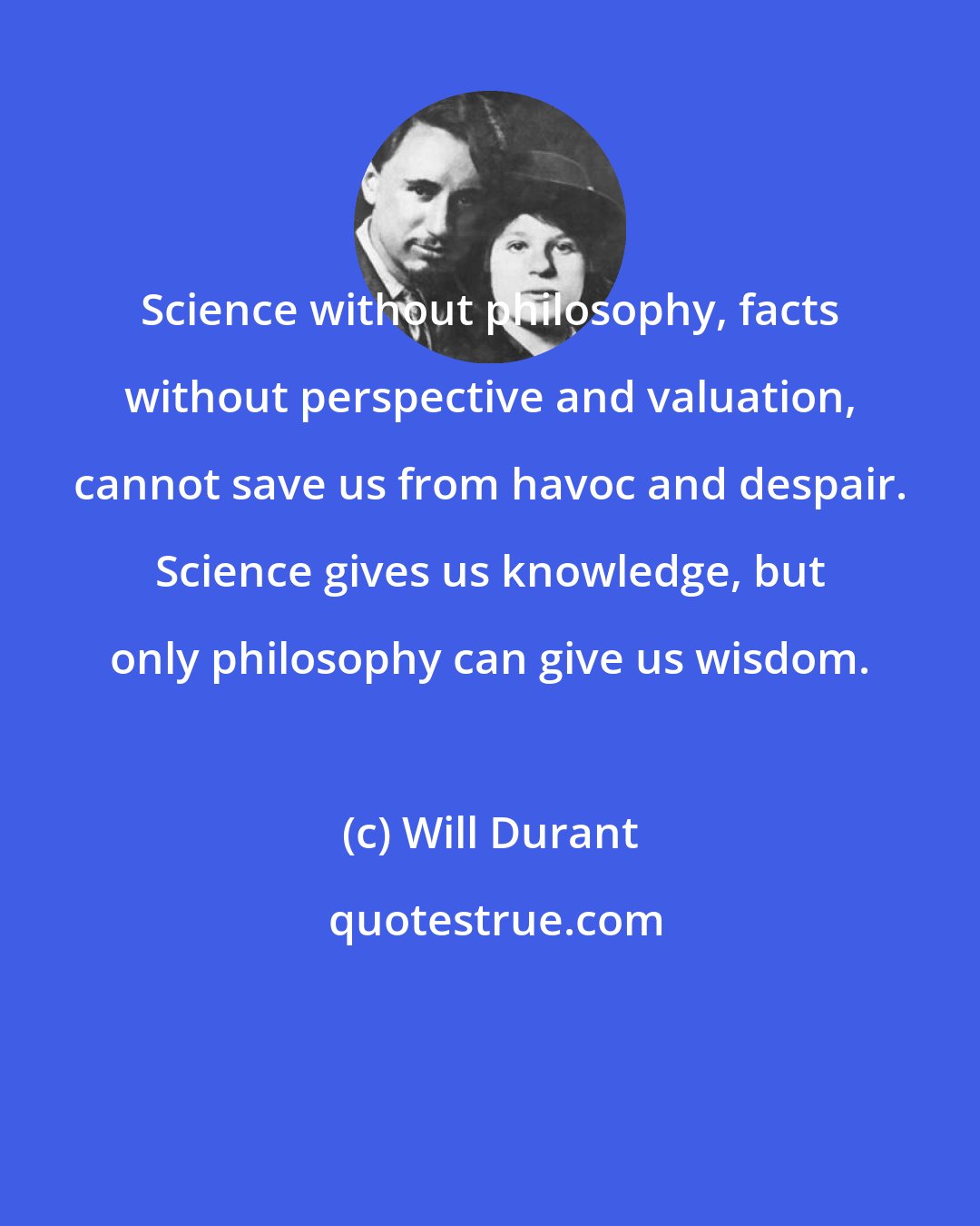 Will Durant: Science without philosophy, facts without perspective and valuation, cannot save us from havoc and despair. Science gives us knowledge, but only philosophy can give us wisdom.