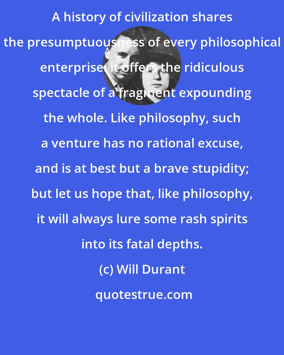 Will Durant: A history of civilization shares the presumptuousness of every philosophical enterprise: it offers the ridiculous spectacle of a fragment expounding the whole. Like philosophy, such a venture has no rational excuse, and is at best but a brave stupidity; but let us hope that, like philosophy, it will always lure some rash spirits into its fatal depths.