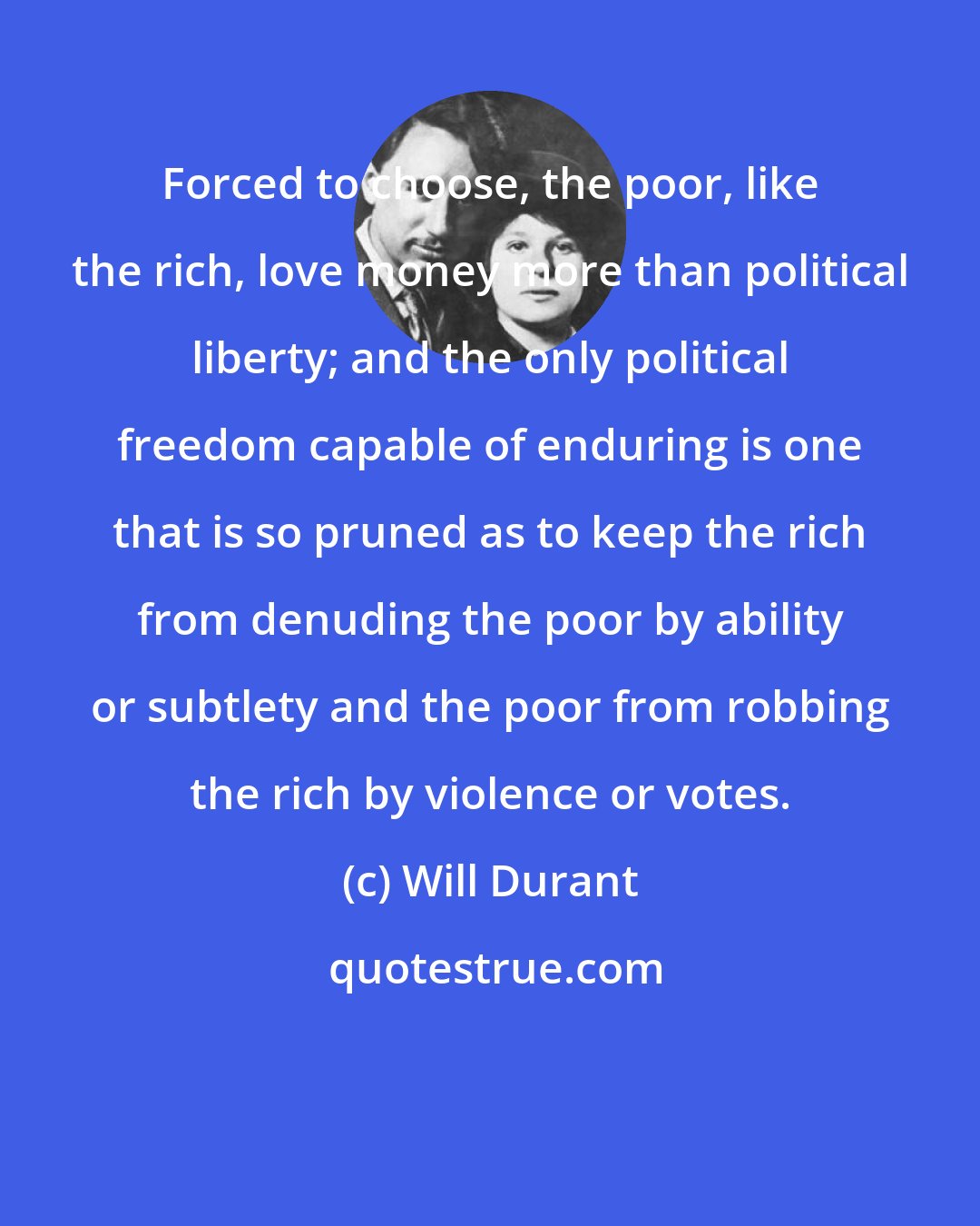 Will Durant: Forced to choose, the poor, like the rich, love money more than political liberty; and the only political freedom capable of enduring is one that is so pruned as to keep the rich from denuding the poor by ability or subtlety and the poor from robbing the rich by violence or votes.
