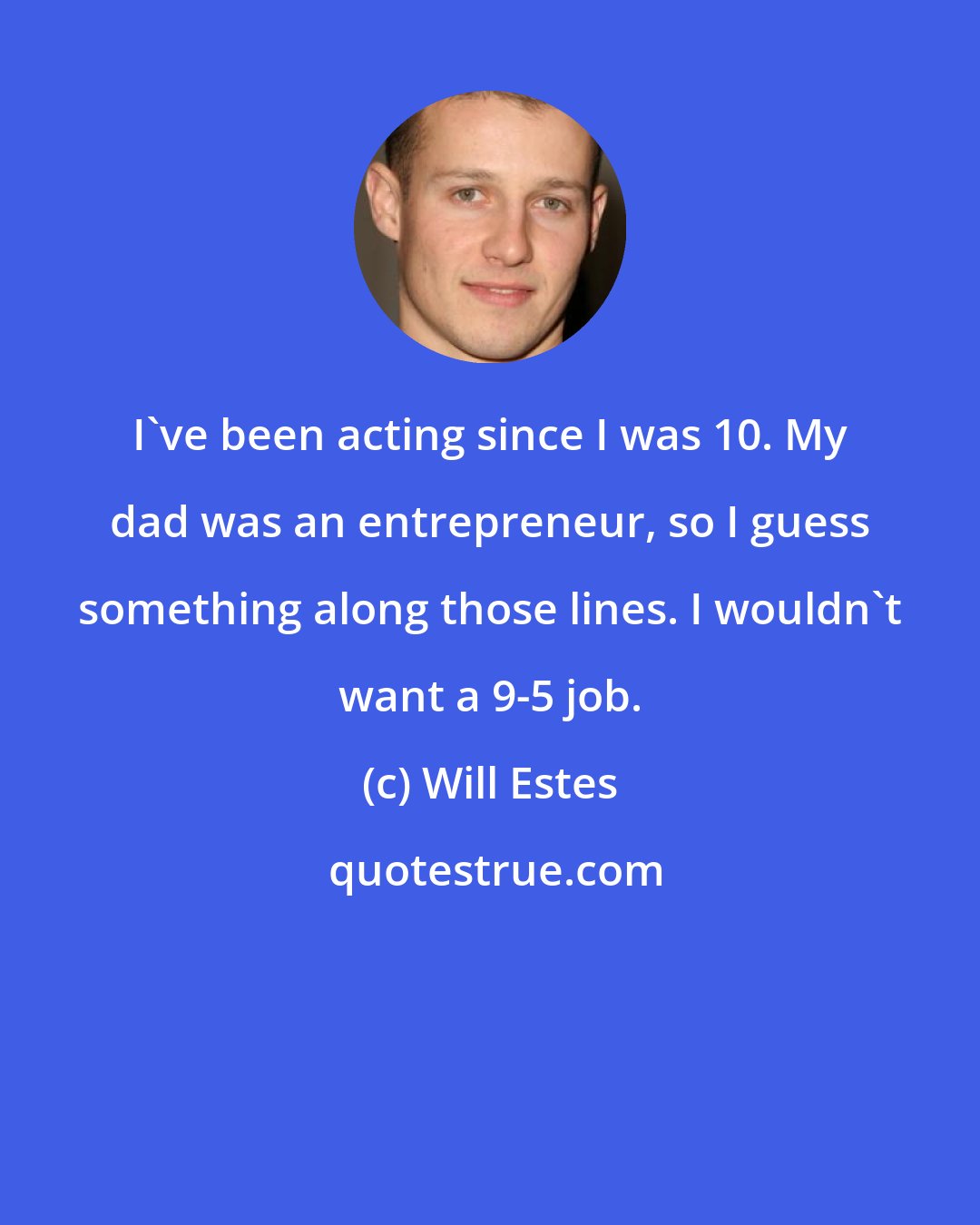 Will Estes: I've been acting since I was 10. My dad was an entrepreneur, so I guess something along those lines. I wouldn't want a 9-5 job.