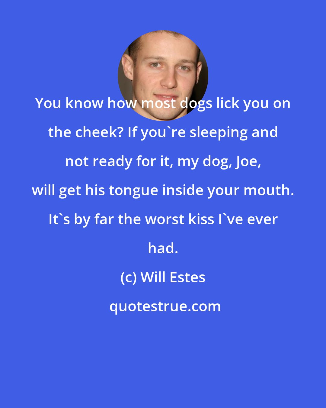 Will Estes: You know how most dogs lick you on the cheek? If you're sleeping and not ready for it, my dog, Joe, will get his tongue inside your mouth. It's by far the worst kiss I've ever had.