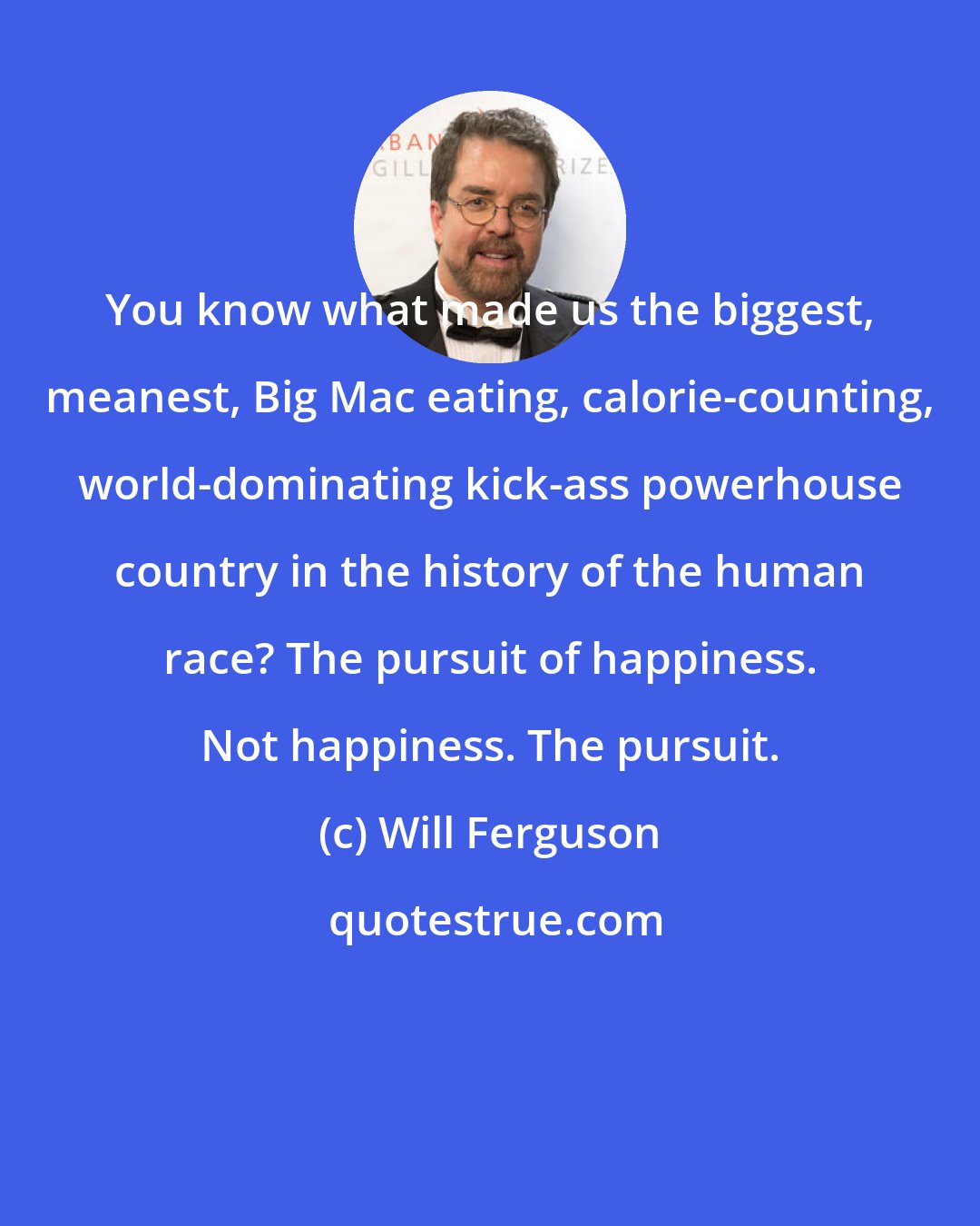 Will Ferguson: You know what made us the biggest, meanest, Big Mac eating, calorie-counting, world-dominating kick-ass powerhouse country in the history of the human race? The pursuit of happiness. Not happiness. The pursuit.