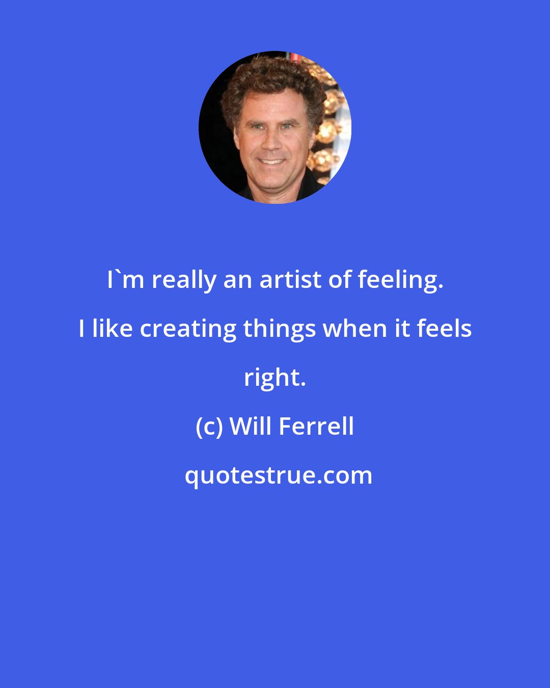 Will Ferrell: I'm really an artist of feeling. I like creating things when it feels right.