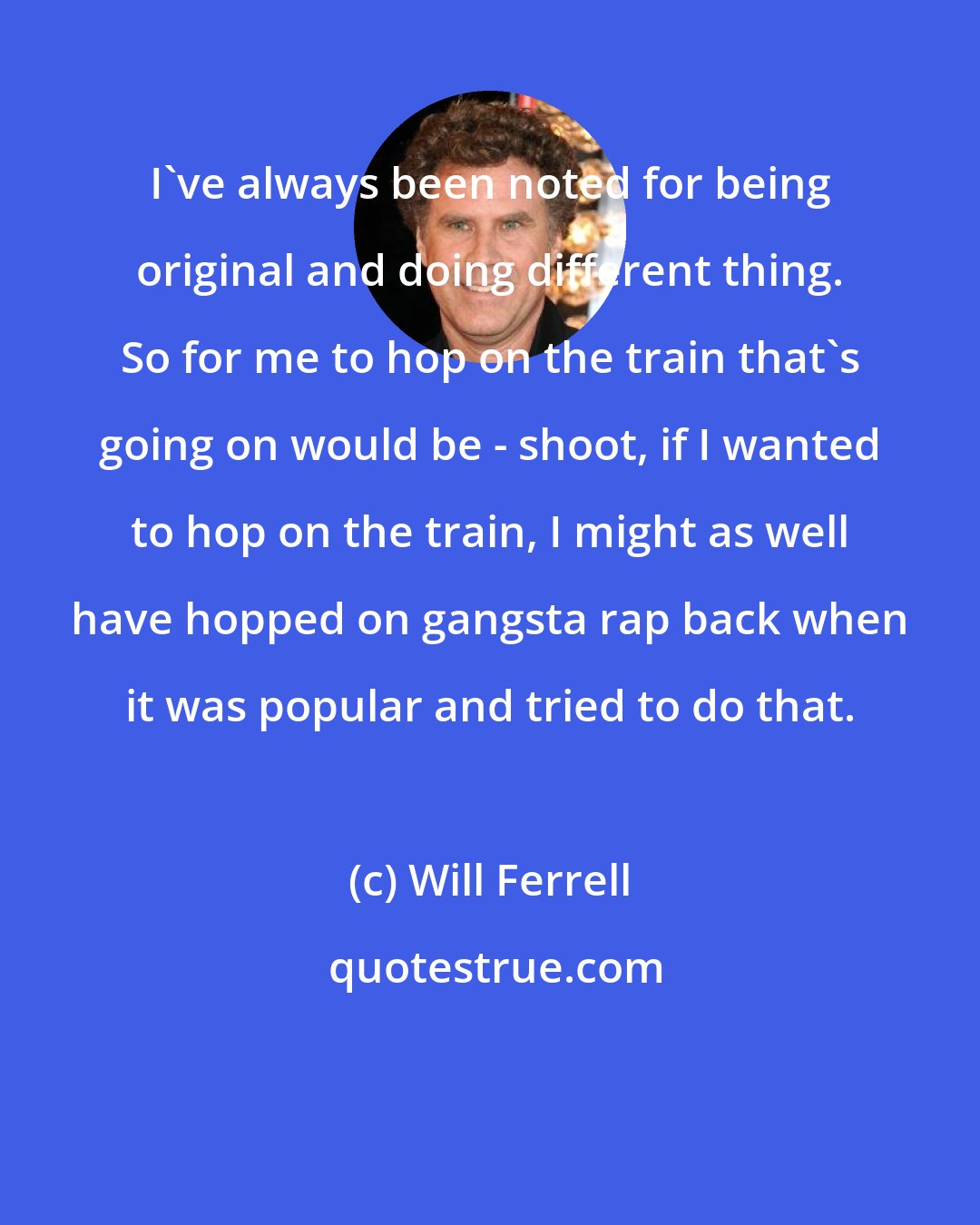 Will Ferrell: I've always been noted for being original and doing different thing. So for me to hop on the train that's going on would be - shoot, if I wanted to hop on the train, I might as well have hopped on gangsta rap back when it was popular and tried to do that.
