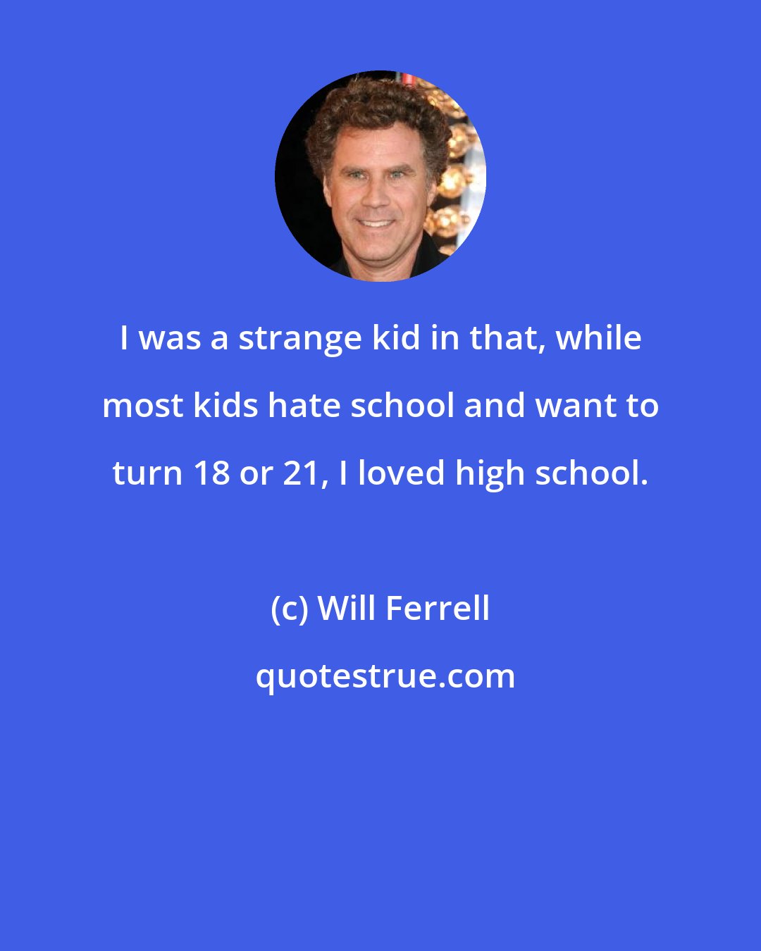 Will Ferrell: I was a strange kid in that, while most kids hate school and want to turn 18 or 21, I loved high school.
