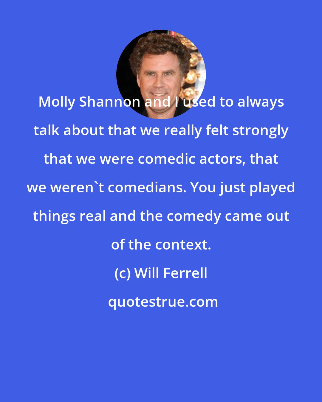Will Ferrell: Molly Shannon and I used to always talk about that we really felt strongly that we were comedic actors, that we weren't comedians. You just played things real and the comedy came out of the context.