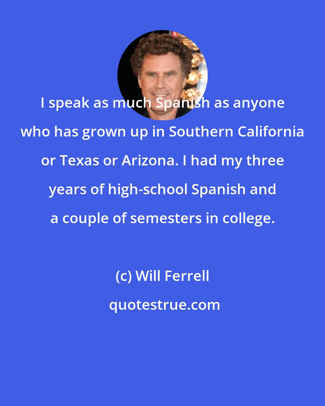 Will Ferrell: I speak as much Spanish as anyone who has grown up in Southern California or Texas or Arizona. I had my three years of high-school Spanish and a couple of semesters in college.