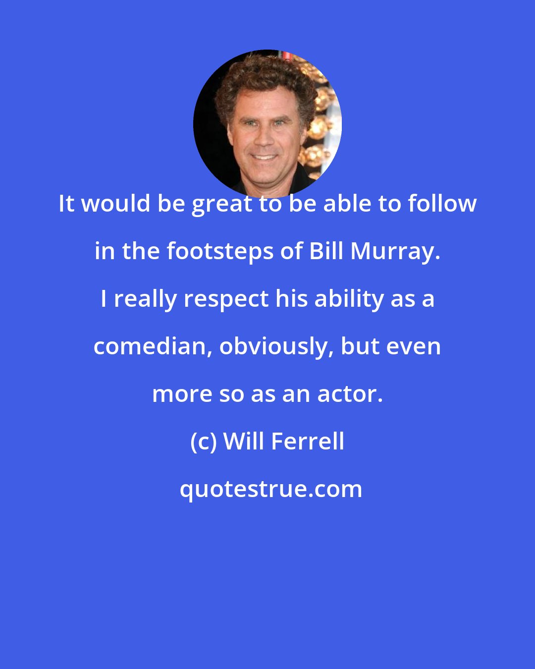 Will Ferrell: It would be great to be able to follow in the footsteps of Bill Murray. I really respect his ability as a comedian, obviously, but even more so as an actor.