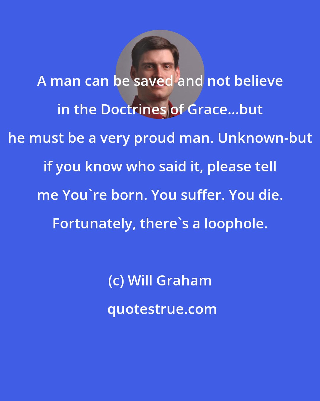 Will Graham: A man can be saved and not believe in the Doctrines of Grace...but he must be a very proud man. Unknown-but if you know who said it, please tell me You're born. You suffer. You die. Fortunately, there's a loophole.