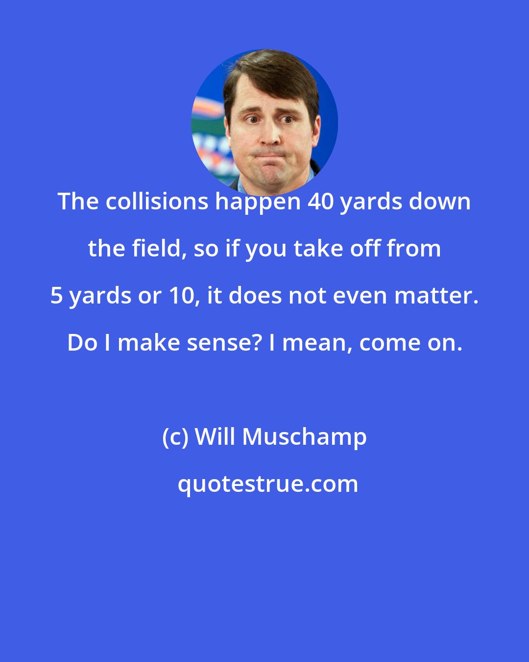 Will Muschamp: The collisions happen 40 yards down the field, so if you take off from 5 yards or 10, it does not even matter. Do I make sense? I mean, come on.