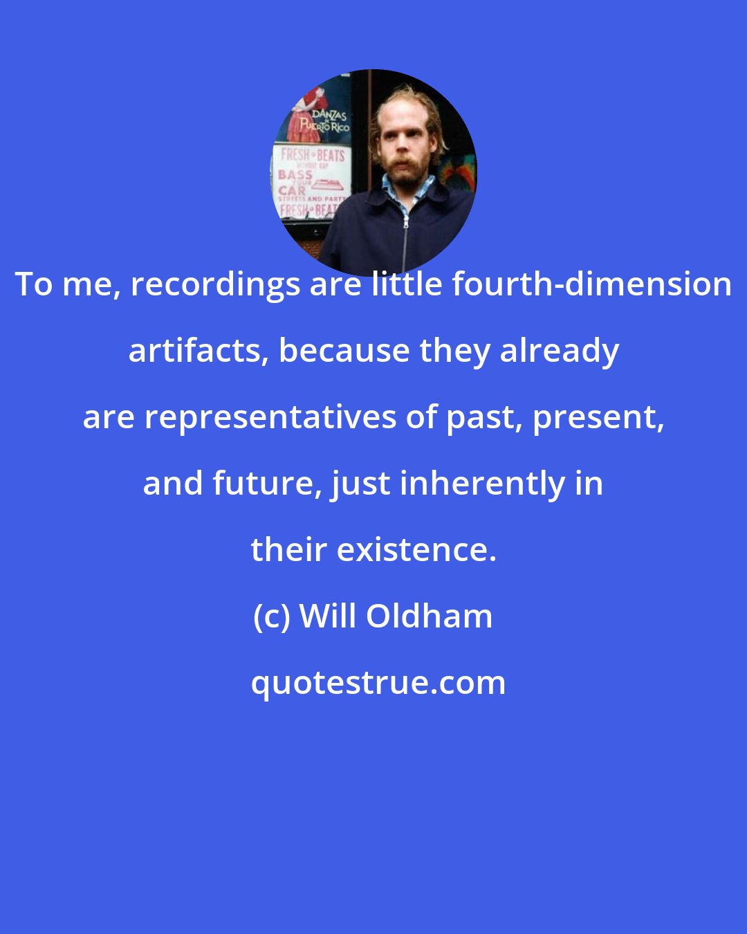 Will Oldham: To me, recordings are little fourth-dimension artifacts, because they already are representatives of past, present, and future, just inherently in their existence.