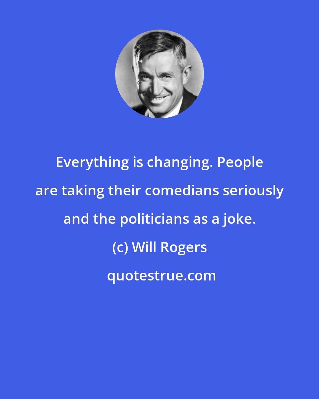 Will Rogers: Everything is changing. People are taking their comedians seriously and the politicians as a joke.