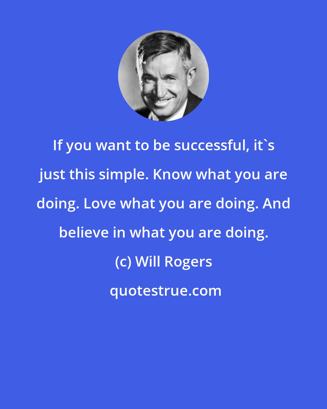 Will Rogers: If you want to be successful, it's just this simple. Know what you are doing. Love what you are doing. And believe in what you are doing.
