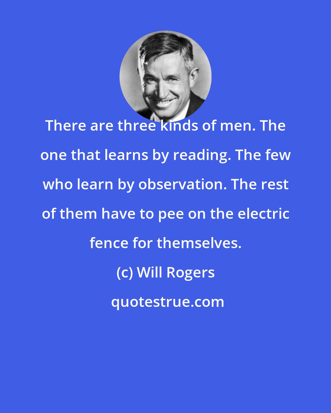 Will Rogers: There are three kinds of men. The one that learns by reading. The few who learn by observation. The rest of them have to pee on the electric fence for themselves.