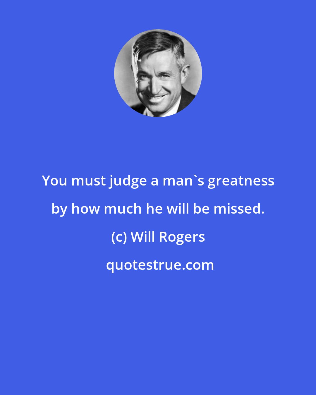 Will Rogers: You must judge a man's greatness by how much he will be missed.