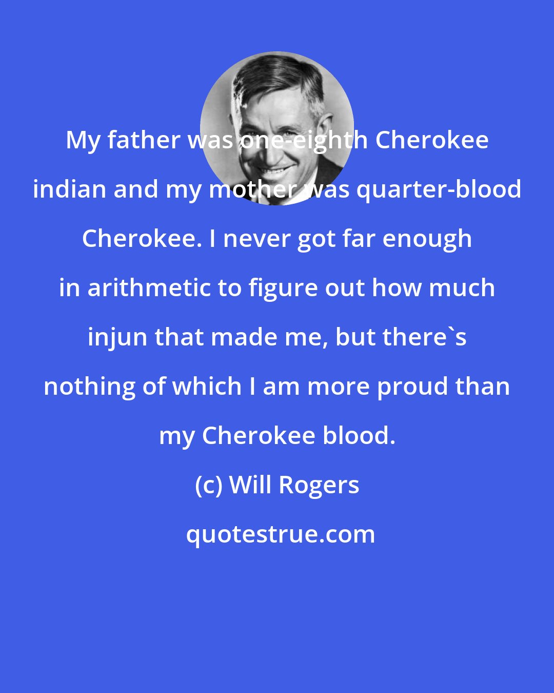 Will Rogers: My father was one-eighth Cherokee indian and my mother was quarter-blood Cherokee. I never got far enough in arithmetic to figure out how much injun that made me, but there's nothing of which I am more proud than my Cherokee blood.