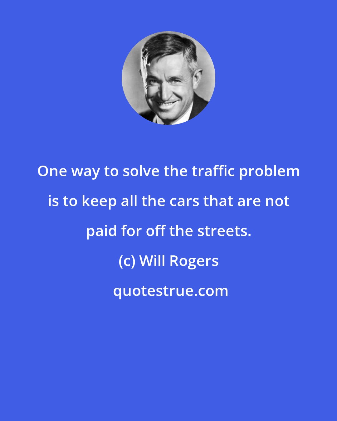 Will Rogers: One way to solve the traffic problem is to keep all the cars that are not paid for off the streets.