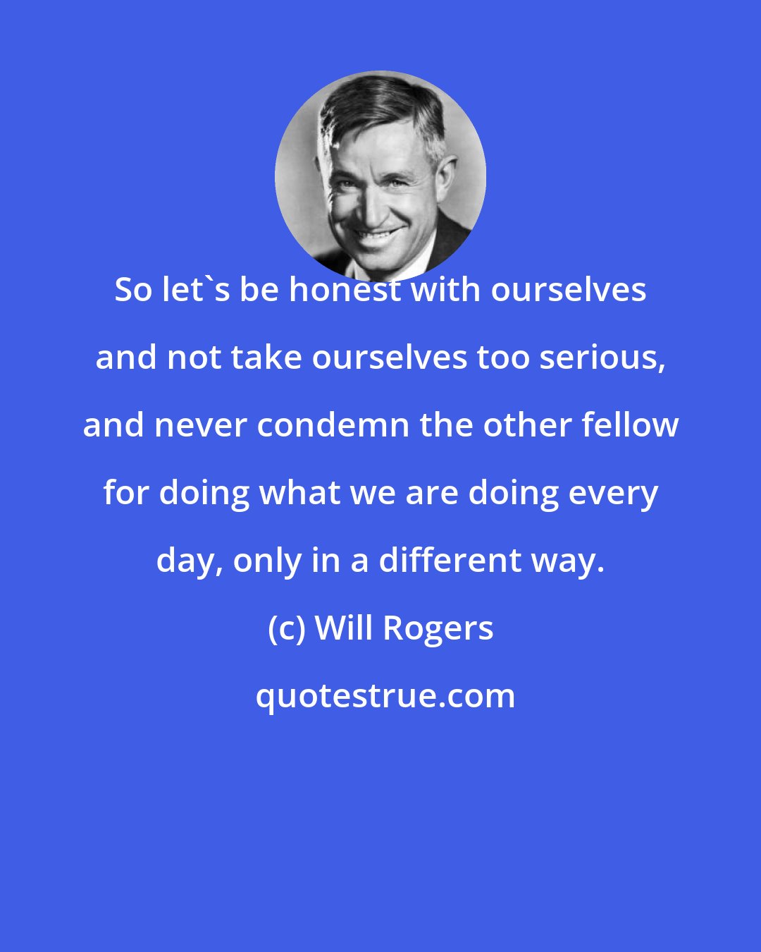 Will Rogers: So let's be honest with ourselves and not take ourselves too serious, and never condemn the other fellow for doing what we are doing every day, only in a different way.