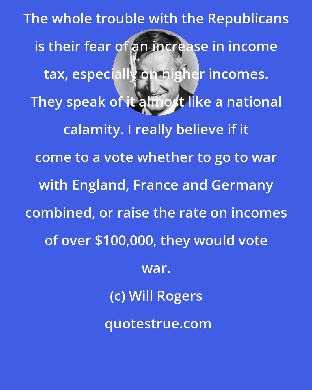 Will Rogers: The whole trouble with the Republicans is their fear of an increase in income tax, especially on higher incomes. They speak of it almost like a national calamity. I really believe if it come to a vote whether to go to war with England, France and Germany combined, or raise the rate on incomes of over $100,000, they would vote war.