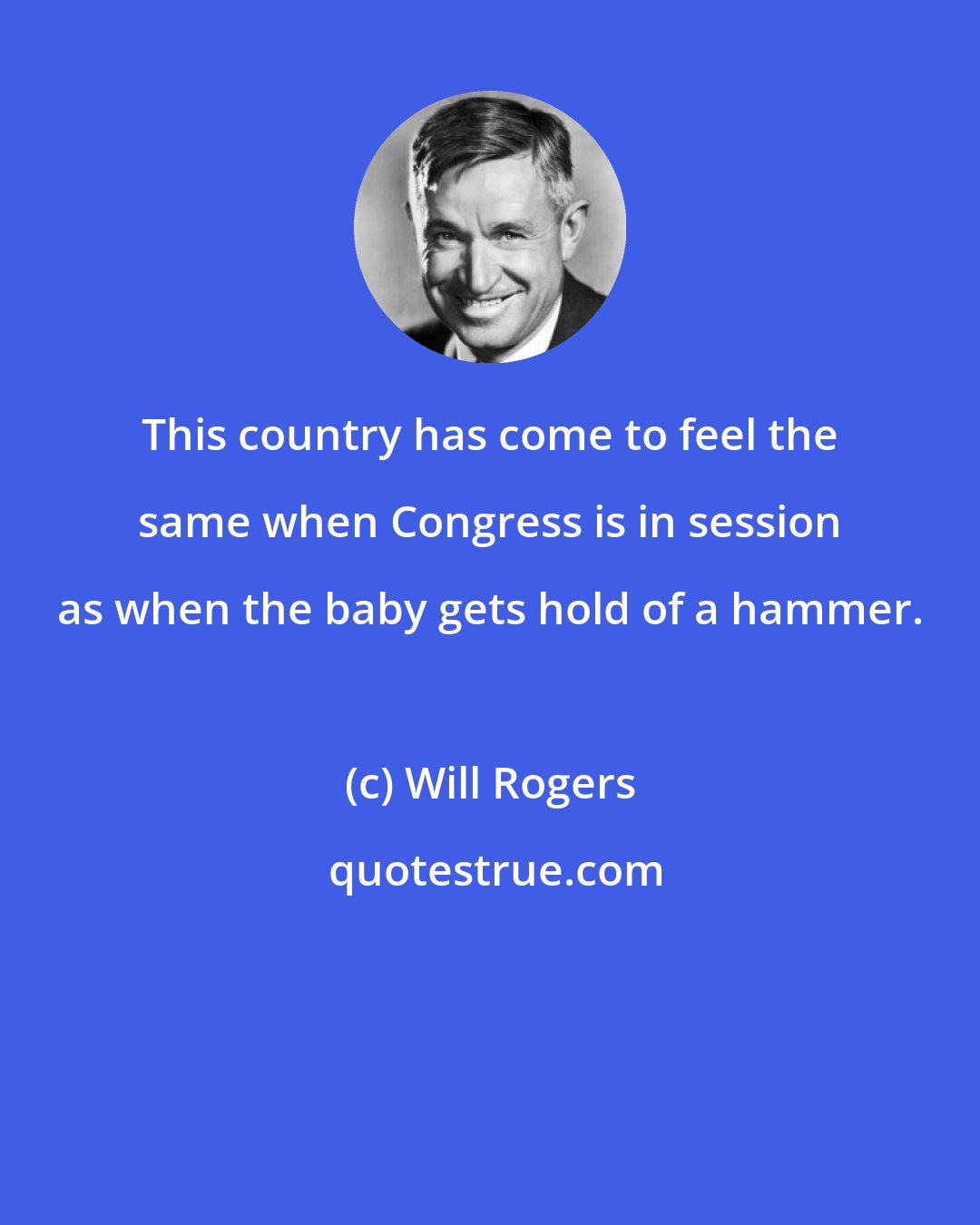 Will Rogers: This country has come to feel the same when Congress is in session as when the baby gets hold of a hammer.