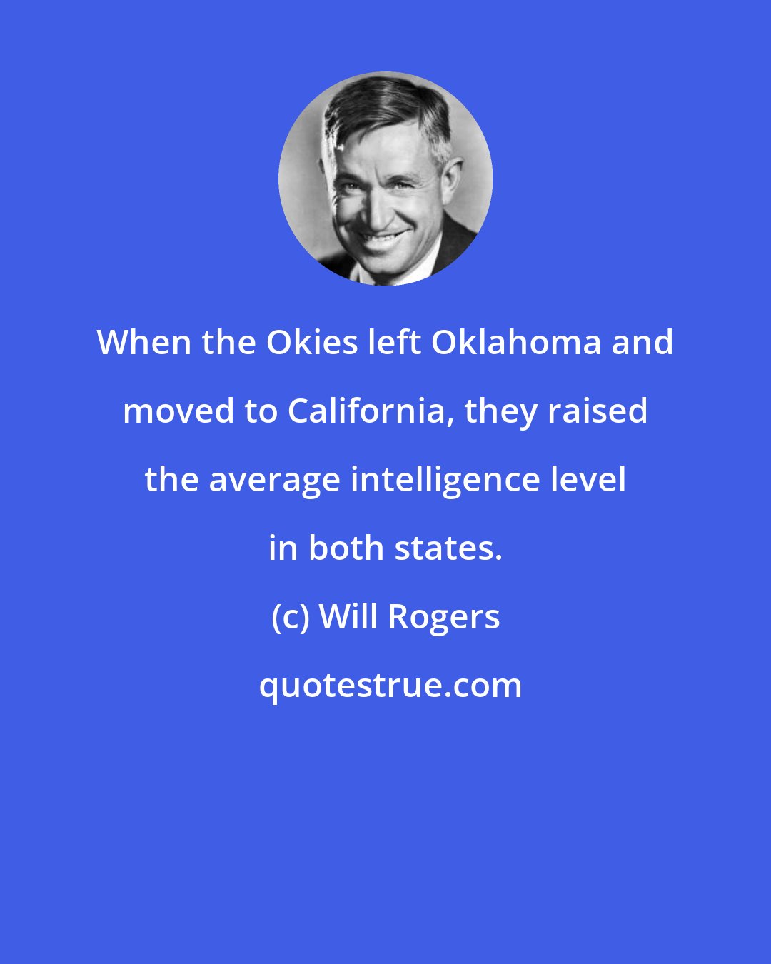 Will Rogers: When the Okies left Oklahoma and moved to California, they raised the average intelligence level in both states.