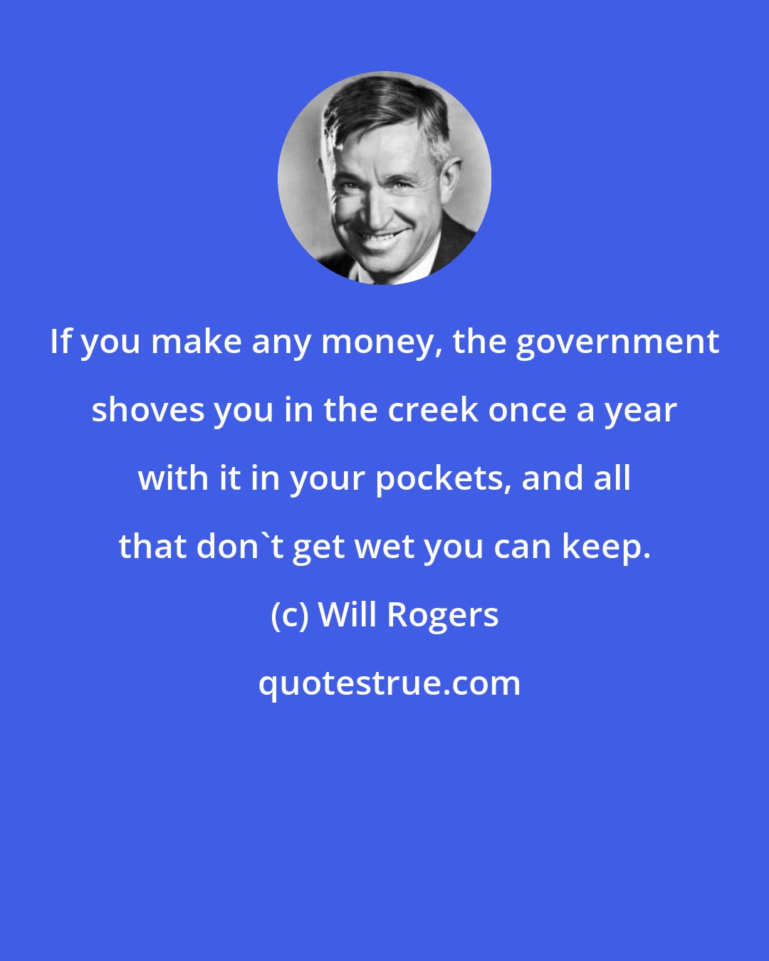 Will Rogers: If you make any money, the government shoves you in the creek once a year with it in your pockets, and all that don't get wet you can keep.