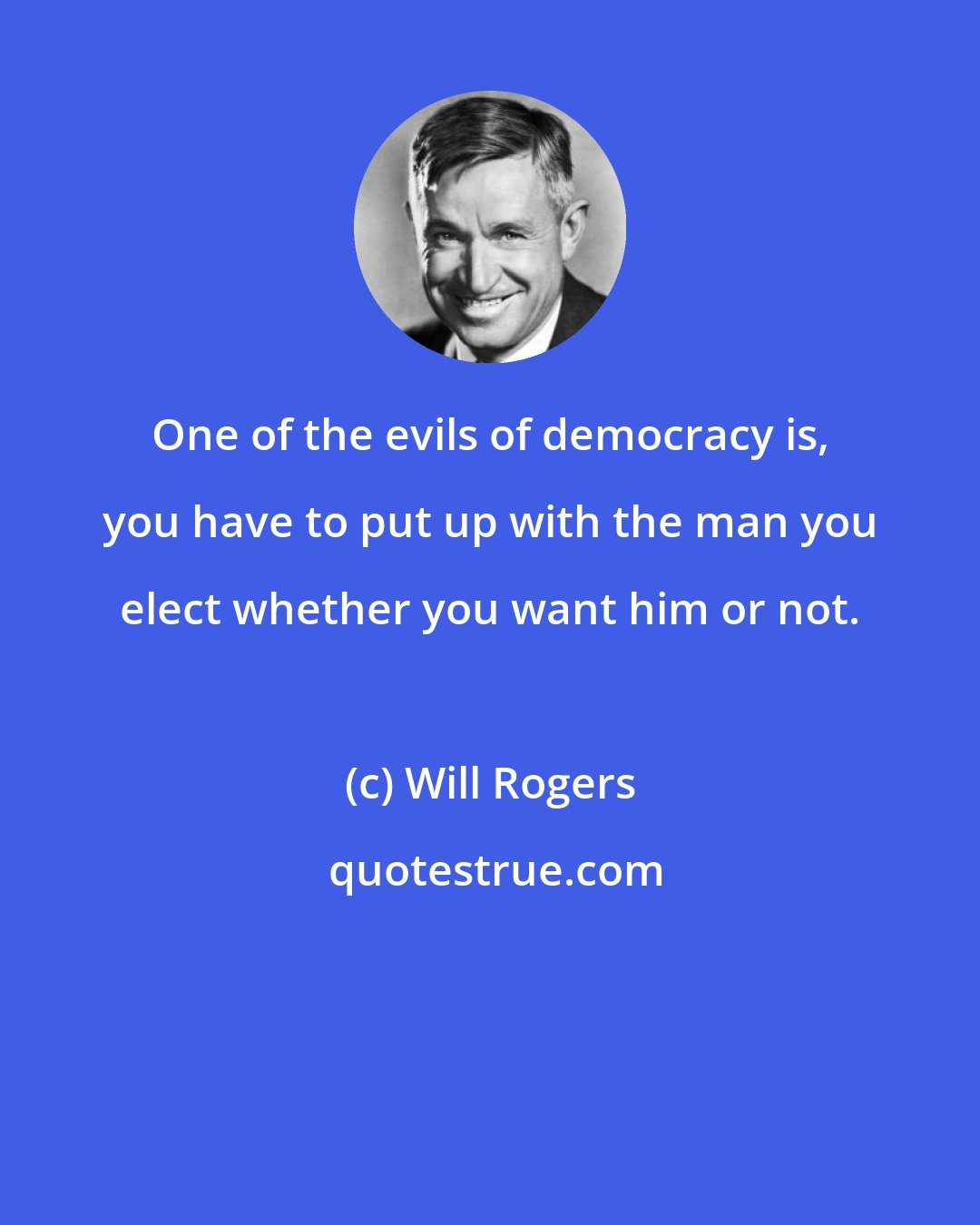 Will Rogers: One of the evils of democracy is, you have to put up with the man you elect whether you want him or not.