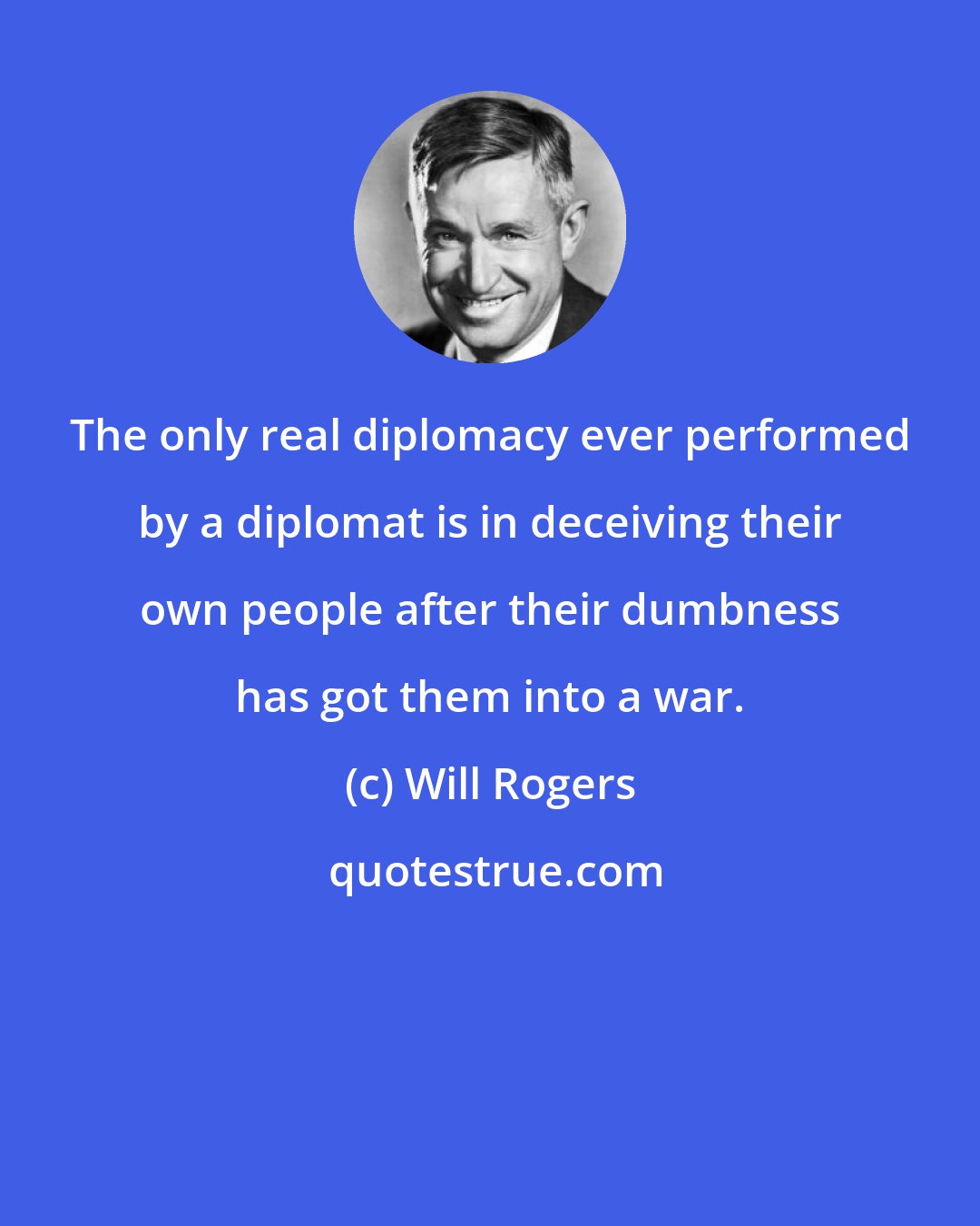 Will Rogers: The only real diplomacy ever performed by a diplomat is in deceiving their own people after their dumbness has got them into a war.